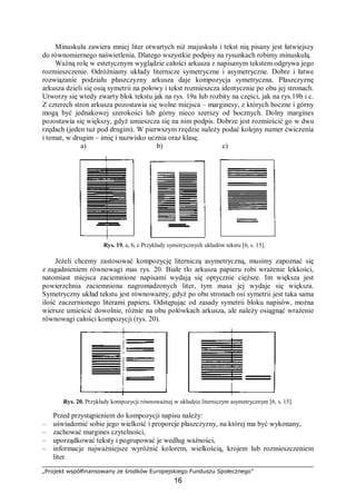 „Projekt współfinansowany ze środków Europejskiego Funduszu Społecznego”
16
Minuskuła zawiera mniej liter otwartych niż majuskuła i tekst nią pisany jest łatwiejszy
do równomiernego naświetlenia. Dlatego wszystkie podpisy na rysunkach robimy minuskułą.
Ważną rolę w estetycznym wyglądzie całości arkusza z napisanym tekstem odgrywa jego
rozmieszczenie. Odróżniamy układy liternicze symetryczne i asymetryczne. Dobre i łatwe
rozwiązanie podziału płaszczyzny arkusza daje kompozycja symetryczna. Płaszczyznę
arkusza dzieli się osią symetrii na połowy i tekst rozmieszcza identycznie po obu jej stronach.
Utworzy się wtedy zwarty blok tekstu jak na rys. 19a lub rozbity na części, jak na rys.19b i c.
Z czterech stron arkusza pozostawia się wolne miejsca – marginesy, z których boczne i górny
mogą być jednakowej szerokości lub górny nieco szerszy od bocznych. Dolny margines
pozostawia się większy, gdyż umieszcza się na nim podpis. Dobrze jest rozmieścić go w dwu
rzędach (jeden tuż pod drugim). W pierwszym rzędzie należy podać kolejny numer ćwiczenia
i temat, w drugim – imię i nazwisko ucznia oraz klasę.
a) b) c)
Rys. 19. a, b, c Przykłady symetrycznych układów tekstu [6, s. 15].
Jeżeli chcemy zastosować kompozycję literniczą asymetryczną, musimy zapoznać się
z zagadnieniem równowagi mas rys. 20. Białe tło arkusza papieru robi wrażenie lekkości,
natomiast miejsca zaciemnione napisami wydają się optycznie cięższe. Im większa jest
powierzchnia zaciemniona nagromadzonych liter, tym masa jej wydaje się większa.
Symetryczny układ tekstu jest równoważny, gdyż po obu stronach osi symetrii jest taka sama
ilość zaczernionego literami papieru. Odstępując od zasady symetrii bloku napisów, można
wiersze umieścić dowolnie, różnie na obu połówkach arkusza, ale należy osiągnąć wrażenie
równowagi całości kompozycji (rys. 20).
Rys. 20. Przykłady kompozycji równoważnej w układzie literniczym asymetrycznym [6, s. 15].
Przed przystąpieniem do kompozycji napisu należy:
– uświadomić sobie jego wielkość i proporcje płaszczyzny, na której ma być wykonany,
– zachować margines czytelności,
– uporządkować teksty i pogrupować je według ważności,
– informacje najważniejsze wyróżnić kolorem, wielkością, krojem lub rozmieszczeniem
liter.
 