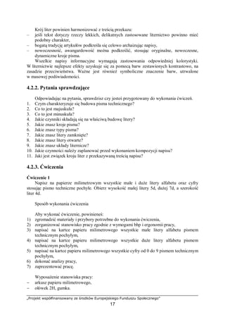 „Projekt współfinansowany ze środków Europejskiego Funduszu Społecznego”
17
Krój liter powinien harmonizować z treścią przekazu:
– jeśli tekst dotyczy rzeczy lekkich, delikatnych zastosowane liternictwo powinno mieć
podobny charakter,
– bogatą tradycję artykułów podkreśla się celowo archaizując napisy,
– nowoczesność, awangardowość można podkreślić, stosując oryginalne, nowoczesne,
dynamiczne kroje pisma.
Wszelkie napisy informacyjne wymagają zastosowania odpowiedniej kolorystyki.
W liternictwie najlepsze efekty uzyskuje się za pomocą barw zestawionych kontrastowo, na
zasadzie przeciwieństwa. Ważne jest również symboliczne znaczenie barw, utrwalone
w masowej podświadomości.
4.2.2. Pytania sprawdzające
Odpowiadając na pytania, sprawdzisz czy jesteś przygotowany do wykonania ćwiczeń.
1. Czym charakteryzuje się budowa pisma technicznego?
2. Co to jest majuskuła?
3. Co to jest minuskuła?
4. Jakie czynniki składają się na właściwą budowę litery?
5. Jakie znasz kroje pisma?
6. Jakie znasz typy pisma?
7. Jakie znasz litery zamknięte?
8. Jakie znasz litery otwarte?
9. Jakie znasz układy liternicze?
10. Jakie czynności należy zaplanować przed wykonaniem kompozycji napisu?
11. Jaki jest związek kroju liter z przekazywaną treścią napisu?
4.2.3. Ćwiczenia
Ćwiczenie 1
Napisz na papierze milimetrowym wszystkie małe i duże litery alfabetu oraz cyfry
stosując pismo techniczne pochyłe. Obierz wysokość małej litery 5d, dużej 7d, a szerokość
liter 4d.
Sposób wykonania ćwiczenia
Aby wykonać ćwiczenie, powinieneś:
1) zgromadzić materiały i przybory potrzebne do wykonania ćwiczenia,
2) zorganizować stanowisko pracy zgodnie z wymogami bhp i ergonomii pracy,
3) napisać na kartce papieru milimetrowego wszystkie małe litery alfabetu pismem
technicznym pochyłym,
4) napisać na kartce papieru milimetrowego wszystkie duże litery alfabetu pismem
technicznym pochyłym,
5) napisać na kartce papieru milimetrowego wszystkie cyfry od 0 do 9 pismem technicznym
pochyłym,
6) dokonać analizy pracy,
7) zaprezentować pracę.
Wyposażenie stanowiska pracy:
− arkusz papieru milimetrowego,
− ołówek 2H, gumka.
 