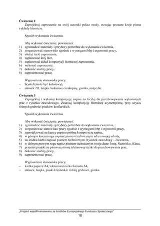 „Projekt współfinansowany ze środków Europejskiego Funduszu Społecznego”
18
Ćwiczenie 2
Zaprojektuj zaproszenie na swój autorski pokaz mody, stosując poznane kroje pisma
i układy liternicze.
Sposób wykonania ćwiczenia
Aby wykonać ćwiczenie, powinieneś:
1) zgromadzić materiały i przybory potrzebne do wykonania ćwiczenia,
2) zorganizować stanowisko zgodnie z wymogami bhp i ergonomii pracy,
3) ułożyć treść zaproszenia,
4) zaplanować krój liter,
5) zaplanować układ kompozycji literniczej zaproszenia,
6) wykonać zaproszenie,
7) dokonać analizy pracy,
8) zaprezentować pracę.
Wyposażenie stanowiska pracy:
− brystol (może być kolorowy),
− ołówek 2H, linijka, kolorowe cienkopisy, gumka, nożyczki.
Ćwiczenie 3
Zaprojektuj i wykonaj kompozycję napisu na teczkę do przechowywania wykonanych
prac z rysunku zawodowego. Zastosuj kompozycję literniczą asymetryczną, przy użyciu
różnych grubości pisaków kreślarskich.
Sposób wykonania ćwiczenia
Aby wykonać ćwiczenie, powinieneś:
1) zgromadzić materiały i przybory potrzebne do wykonania ćwiczenia,
2) zorganizować stanowisko pracy zgodnie z wymogami bhp i ergonomii pracy,
3) zaprojektować na kartce papieru próbną kompozycję napisu,
4) w górnym lewym rogu napisać pismem technicznym adres swojej szkoły,
5) na środku kartki napisać pismem technicznym: Rysunek zawodowy – ćwiczenia,
6) w dolnym prawym rogu napisz pismem technicznym swoje dane: Imię, Nazwisko, Klasa,
7) przenieś projekt na pierwszą stronę tekturowej teczki do przechowywania prac,
8) dokonać analizy pracy,
9) zaprezentować pracę.
Wyposażenie stanowiska pracy:
− kartka papieru A4, tekturowa teczka formatu A4,
− ołówek, linijka, pisaki kreślarskie różnej grubości, gumka.
 