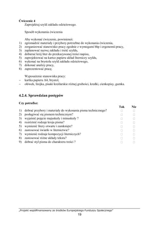 „Projekt współfinansowany ze środków Europejskiego Funduszu Społecznego”
19
Ćwiczenie 4
Zaprojektuj szyld zakładu odzieżowego.
Sposób wykonania ćwiczenia
Aby wykonać ćwiczenie, powinieneś:
1) zgromadzić materiały i przybory potrzebne do wykonania ćwiczenia,
2) zorganizować stanowisko pracy zgodnie z wymogami bhp i ergonomii pracy,
3) zaplanować nazwę zakładu i treść szyldu,
4) dobierać krój liter do przekazywanej treści napisu,
5) zaprojektować na kartce papieru układ literniczy szyldu,
6) wykonać na brystolu szyld zakładu odzieżowego,
7) dokonać analizy pracy,
8) zaprezentować pracę.
Wyposażenie stanowiska pracy:
− kartka papieru A4, brystol,
− ołówek, linijka, pisaki kreślarskie różnej grubości, kredki, cienkopisy, gumka.
4.2.4. Sprawdzian postępów
Czy potrafisz:
Tak Nie
1) dobrać przybory i materiały do wykonania pisma technicznego?  
2) posługiwać się pismem technicznym?  
3) wyjaśnić pojęcie majuskuły i minuskuły ?  
4) rozróżnić rodzaje kroju pisma?  
5) wymienić litery otwarte i zamknięte?  
6) zastosować światło w liternictwie?  
7) wymienić rodzaje kompozycji literniczych?  
8) zastosować różne układy tekstu?  
9) dobrać styl pisma do charakteru treści ?  
 