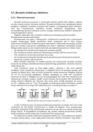 „Projekt współfinansowany ze środków Europejskiego Funduszu Społecznego”
20
4.3. Rysunek techniczny odzieżowy
4.3.1. Materiał nauczania
Rysunek techniczny stosowany w wytwarzaniu odzieży spełnia różne zadania i zależnie
od celu rysunku zawiera określone elementy. Rysunek potrzebny przy sprawdzaniu jakości
produkcji i zgodności wymiarów uszytych sztuk odzieży z wymaganiami tabeli wymiarów,
musi być zwymiarowany. Natomiast rysunek techniczny instruktażowy, służy
do prawidłowego sposobu wykonania wyrobu, wymaga zamieszczenia widoków i przekrojów
różnych fragmentów odzieży.
Najpierw zapoznamy się z rysunkiem technicznym obrazującym gotowy produkt.
Wymiarowanie rysunku technicznego
Wymiarowanie jest jedną z ważniejszych i trudniejszych czynności przy wykonywaniu
rysunku technicznego. Każda niewłaściwa liczba wymiarowa lub w złym miejscu
umieszczona strzałka linii wymiarowej może wprowadzić w błąd osobę odczytującą rysunek.
Poza tym wymiary umieszczone niedokładnie lub użyte w nadmiarze zaciemniają rysunek.
Dlatego należy starać się, aby wymiarowanie było jak najbardziej przejrzyste. Należy zatem:
− jak najmniej linii wymiarowych umieszczać wewnątrz rysunku,
− linie wymiarowe krótsze umieszczać bliżej konturu rysunku, dłuższe zaś poza nimi,
− linie wymiarowe nie powinny przecinać się ze sobą,
− nie wymiarować powierzchni niewidocznych (przedstawionych liniami przerywanymi),
− umieszczać wymiary tylko konieczne.
Mimo ostatnich zastrzeżeń, na rysunku powinny być umieszczone wszystkie wymiary
konieczne do pełnego scharakteryzowania przedstawionego przedmiotu, elementu maszyny,
sztuki odzieży itp.
Linie wymiarowe rysuje się linią ciągłą cienką i zakończa z obu stron wąskimi
strzałkami. Linie wymiarowe umieszczamy w odległości 0,5cm od krawędzi rysunku, jeśli
rysunek jest bardzo duży i duże są liczby wymiarowe, można zastosować odległość większą
niż 0,5 cm od krawędzi przedmiotu. Kolejne, następujące po sobie linie wymiarowe
umieszcza się także w odległości 0,5 cm od poprzedzającej linii. Gdy linia wymiarowa jest
umieszczona wewnątrz rysunku, strzałki swymi końcami muszą dotykać linii lub punktów,
miedzy którymi odległość jest mierzona. Kąt ostrza grotu strzałki przyjmuje się równy
ok. 20°, a długość grotu ok. 3 mm. W przypadku wymiarowania małych elementów, strzałki
można umieszczać na zewnątrz linii odnośnikowych, w sposób pokazany na rysunku 21.
Rys. 21. Sposoby wpisywania małych wymiarów [6, s. 62].
Liczby wymiarowe pisze się pismem technicznym pochyłym wysokości od 2,5 do 4 mm
i umieszcza się nad liniami wymiarowymi w środku ich długości. Przy wymiarowaniu
elementów pionowych liczby wymiarowane umieszcza się tak, aby się je czytało od prawego
brzegu arkusza. W przypadkach szczególnych, aby uzyskać większą przejrzystość rysunku,
liczby wymiarowe można umieszczać w przerwach linii wymiarowych.
Na załączonym rysunku technicznym fragmentu odzieży (rys. 22) przedstawiono mankiet
z urwaną częścią rękawa. Linią ciągłą grubą oznaczono widoczne krawędzie, linią falistą –
 