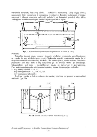 „Projekt współfinansowany ze środków Europejskiego Funduszu Społecznego”
21
utrwalenie materiału, kreskową cienką – stębnówkę maszynową. Linią ciągłą cienką
narysowano linie wymiarowe i pomocnicze wymiarowe. Ponadto następujące wymiary:
szerokość i długość mankietu, odległość stebnówki od krawędzi, promień łuku, jakim
zaokrąglono mankiet oraz długość dziurki i jej odległość od brzegów.
Rys. 22. Wymiarowanie rysunku technicznego mankietu do koszuli [6, s. 62].
Podziałka
Podziałka inaczej skala, oznacza stosunek wielkości przedmiotu przedstawionego
na rysunku do jego wielkości rzeczywistej. Wykonując rysunki przedmiotów należy dążyć
do przedstawienia ich w naturalnej wielkości. Nie zawsze jest to jednak możliwe. Przedmiot
przeważnie jest zbyt duży i aby narysować go na arkuszu trzeba go zmniejszyć.
Gdy przedmiot jest mały i skomplikowany należy go narysować w powiększeniu.
Przy wykonywaniu rysunków technicznych odzieży stosuje się następujące podziałki:
– przy powiększeniach – 5:1, 2:1,
– przy zmniejszeniach – 1:2, 1:4, 1:5, 1:6,
– przy naturalnej wielkości 1:1.
Jeżeli na rysunku są linie wymiarowe to wymiary powinny być podane w rzeczywistej
wielkości. (rys. 23).
Rys. 23. Rysunek kieszonki w dwóch podziałkach [6, s. 63].
 