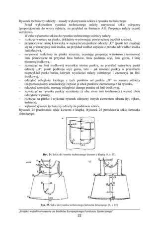 „Projekt współfinansowany ze środków Europejskiego Funduszu Społecznego”
22
Rysunek techniczny odzieży – zasady wykonywania szkicu i rysunku technicznego
Przed wykonaniem rysunku technicznego należy narysować szkic odręczny
(proporcjonalnie do wzoru odzieży, na przykład na formacie A1). Proporcje należy ocenić
wzrokowo.
W celu wykonania szkicu do rysunku technicznego odzieży należy:
– rozłożyć wzorzec na płasko, dokładnie wyrównując powierzchnię (wzdłuż szwów),
– przymocować taśmę krawiecką w najwyższym punkcie odzieży „O” (punkt ten znajduje
się na orientacyjnej linii środka, na przykład wzdłuż zapięcia z przodu lub wzdłuż środka
linii pleców),
– narysować rozłożony na płasko wzorzec, oceniając proporcję wzrokowo (zastosować
linie pomocnicze na przykład linia barków, linia podkroju szyi, linia gorsu, i linię
pionową środkową,
– zaznaczyć na linii środkowej wszystkie istotne punkty, na przykład najwyższy punkt
odzieży „O”, punkt podkroju szyi, gorsu, talii – jak również punkty w przestrzeni
na przykład punkt barku, których wysokości należy odmierzyć i zaznaczyć na linii
środkowej,
– odczytać odległości każdego z tych punktów od punktu „O” na wzorcu odzieży
(za pomocą taśmy krawieckiej) i wpisać je obok punktów zaznaczonych na rysunku,
– odczytać szerokość, mierząc odległości danego punktu od linii środkowej,
– zaznaczyć na rysunku punkty szerokości (z obu stron linii środkowej) i wpisać obok
odczytane wymiary,
– rozłożyć na płasko i wykonać rysunek odręczny innych elementów ubioru (tył, rękaw,
kołnierz),
– wykonać rysunek techniczny odzieży na podstawie szkicu.
Rysunek 24 przedstawia szkic kieszeni z klapką. Rysunek 25 przedstawia szkic fartuszka
dziecięcego.
Rys. 24. Szkic do rysunku technicznego kieszeni z klapką [6, s. 65].
Rys. 25. Szkic do rysunku technicznego fartuszka dziecięcego [6, s. 65].
 