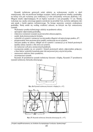 „Projekt współfinansowany ze środków Europejskiego Funduszu Społecznego”
23
Rysunki techniczne gotowych sztuk odzieży są wykonywane zwykle w skali
zmniejszonej. Aby nie przeliczać każdego wymiaru, należy przygotować miarkę z podziałką,
na której 1cm jest wyrażony jest wielkością 2,5 mm (otrzymamy wówczas skalówkę 1:4).
Długość miarki odpowiadającej 30 cm będzie wynosiła w tym przypadku 7,5 cm. Miarkę
wykonuje się z paska sztywnego papieru szerokości na przykład 3cm, na który naklejamy taki
sam pasek z kartki papieru milimetrowego. Na brzegu nanosimy czarnym cienkopisem
podziałkę. Skalę ustala się według wielkości arkusza, na którym ma być umieszczony
rysunek.
Wykonanie rysunku technicznego odzieży na podstawie szkicu.
– sporządzić odpowiednią podziałkę,
– właściwie rozmieścić rysunek na powierzchni arkusza papieru,
– ustalić skalę dostosowaną do formatu,
– wykreślić oś symetrii i zaznaczyć na niej punkty długości od najwyższego punktu „O”,
– przeprowadzić linie poziome przez punkty zaznaczone na osi symetrii,
– odczytać punkty na szkicu, odległe od osi symetrii i zaznaczyć je na liniach poziomych
(punkty należy nanieść z obu stron osi symetrii,
– nie wpisywać cyfr przy zaznaczonych punktach,
– wyznaczone punkty na osi symetrii i liniach poziomych należy odpowiednio połączyć,
a linie łuków wykreślić konstrukcyjnie lub narysować przy użyciu krzywika,
– zastosować właściwe linie rysunkowe,
– zwymiarować rysunek.
Rysunek 26 przedstawia rysunek techniczny kieszeni z klapką. Rysunek 27 przedstawia
rysunek techniczny fartuszka dziecięcego.
Rys. 26. Rysunek techniczny kieszeni z klapką [6, s. 67].
Rys. 27. Rysunek techniczny fartuszka dziecięcego [6, s. 67].
 