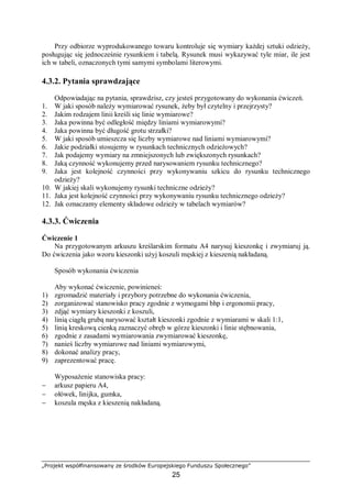 „Projekt współfinansowany ze środków Europejskiego Funduszu Społecznego”
25
Przy odbiorze wyprodukowanego towaru kontroluje się wymiary każdej sztuki odzieży,
posługując się jednocześnie rysunkiem i tabelą. Rysunek musi wykazywać tyle miar, ile jest
ich w tabeli, oznaczonych tymi samymi symbolami literowymi.
4.3.2. Pytania sprawdzające
Odpowiadając na pytania, sprawdzisz, czy jesteś przygotowany do wykonania ćwiczeń.
1. W jaki sposób należy wymiarować rysunek, żeby był czytelny i przejrzysty?
2. Jakim rodzajem linii kreśli się linie wymiarowe?
3. Jaka powinna być odległość między liniami wymiarowymi?
4. Jaka powinna być długość grotu strzałki?
5. W jaki sposób umieszcza się liczby wymiarowe nad liniami wymiarowymi?
6. Jakie podziałki stosujemy w rysunkach technicznych odzieżowych?
7. Jak podajemy wymiary na zmniejszonych lub zwiększonych rysunkach?
8. Jaką czynność wykonujemy przed narysowaniem rysunku technicznego?
9. Jaka jest kolejność czynności przy wykonywaniu szkicu do rysunku technicznego
odzieży?
10. W jakiej skali wykonujemy rysunki techniczne odzieży?
11. Jaka jest kolejność czynności przy wykonywaniu rysunku technicznego odzieży?
12. Jak oznaczamy elementy składowe odzieży w tabelach wymiarów?
4.3.3. Ćwiczenia
Ćwiczenie 1
Na przygotowanym arkuszu kreślarskim formatu A4 narysuj kieszonkę i zwymiaruj ją.
Do ćwiczenia jako wzoru kieszonki użyj koszuli męskiej z kieszenią nakładaną.
Sposób wykonania ćwiczenia
Aby wykonać ćwiczenie, powinieneś:
1) zgromadzić materiały i przybory potrzebne do wykonania ćwiczenia,
2) zorganizować stanowisko pracy zgodnie z wymogami bhp i ergonomii pracy,
3) zdjąć wymiary kieszonki z koszuli,
4) linią ciągłą grubą narysować kształt kieszonki zgodnie z wymiarami w skali 1:1,
5) linią kreskową cienką zaznaczyć obręb w górze kieszonki i linie stębnowania,
6) zgodnie z zasadami wymiarowania zwymiarować kieszonkę,
7) nanieś liczby wymiarowe nad liniami wymiarowymi,
8) dokonać analizy pracy,
9) zaprezentować pracę.
Wyposażenie stanowiska pracy:
− arkusz papieru A4,
− ołówek, linijka, gumka,
− koszula męska z kieszenią nakładaną.
 