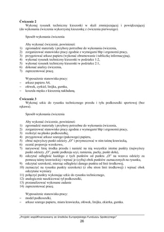 „Projekt współfinansowany ze środków Europejskiego Funduszu Społecznego”
26
Ćwiczenie 2
Wykonaj rysunek techniczny kieszonki w skali zmniejszającej i powiększającej
(do wykonania ćwiczenia wykorzystaj kieszonkę z ćwiczenia pierwszego).
Sposób wykonania ćwiczenia
Aby wykonać ćwiczenie, powinieneś:
1) zgromadzić materiały i przybory potrzebne do wykonania ćwiczenia,
2) zorganizować stanowisko pracy zgodnie z wymogami bhp i ergonomii pracy,
3) przygotować arkusz papieru (wykonać obramowanie i tabliczkę informacyjną),
4) wykonać rysunek techniczny kieszonki w podziałce 1:2,
5) wykonać rysunek techniczny kieszonki w podziałce 2:1,
6) dokonać analizy ćwiczenia,
7) zaprezentować pracę.
Wyposażenie stanowiska pracy:
− arkusz papieru A4,
− ołówek, cyrkiel, linijka, gumka,
− koszula męska z kieszenią nakładaną.
Ćwiczenie 3
Wykonaj szkic do rysunku technicznego przodu i tyłu podkoszulki sportowej (bez
rękawa).
Sposób wykonania ćwiczenia
Aby wykonać ćwiczenie, powinieneś:
1) zgromadzić materiały i przybory potrzebne do wykonania ćwiczenia,
2) zorganizować stanowisko pracy zgodnie z wymogami bhp i ergonomii pracy,
3) rozłożyć na płasko podkoszulkę,
4) przygotować arkusz szarego (pakowego) papieru,
5) obrać najwyższy punkt odzieży „O” i przymocować w nim taśmę krawiecką,
6) ocenić proporcje wzrokowo,
7) narysować linię środka przodu i nanieść na nią wszystkie istotne punkty (najwyższy
punkt odzieży „O”, punkt podkroju szyi, ramienia, pachy, punkt dołu),
8) odczytać odległość każdego z tych punktów od punktu „O” na wzorcu odzieży za
pomocą taśmy krawieckiej i wpisać je (cyfrą) obok punktów zaznaczonych na rysunku,
9) odczytać szerokość, mierząc odległości danego punktu od linii środkowej,
10) zaznaczyć na rysunku punkty szerokości (z obu stron linii środkowej) i wpisać obok
odczytane wymiary
11) połączyć punkty wykonując szkic do rysunku technicznego,
12) analogicznie naszkicować tył podkoszulki,
13) przeanalizować wykonane zadanie
14) zaprezentować pracę.
Wyposażenie stanowiska pracy:
− model podkoszulki,
− arkusz szarego papieru, miara krawiecka, ołówek, linijka, ekierka, gumka.
 