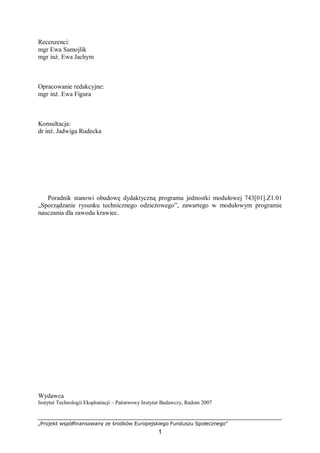 „Projekt współfinansowany ze środków Europejskiego Funduszu Społecznego”
1
Recenzenci:
mgr Ewa Samojlik
mgr inż. Ewa Jachym
Opracowanie redakcyjne:
mgr inż. Ewa Figura
Konsultacja:
dr inż. Jadwiga Rudecka
Poradnik stanowi obudowę dydaktyczną programu jednostki modułowej 743[01].Z1.01
„Sporządzanie rysunku technicznego odzieżowego”, zawartego w modułowym programie
nauczania dla zawodu krawiec.
Wydawca
Instytut Technologii Eksploatacji – Państwowy Instytut Badawczy, Radom 2007
 