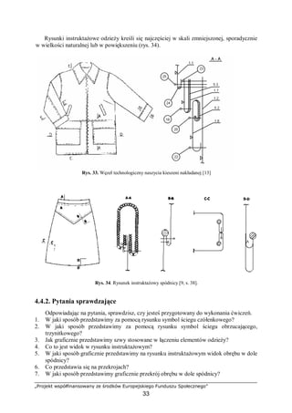 „Projekt współfinansowany ze środków Europejskiego Funduszu Społecznego”
33
Rysunki instruktażowe odzieży kreśli się najczęściej w skali zmniejszonej, sporadycznie
w wielkości naturalnej lub w powiększeniu (rys. 34).
Rys. 33. Węzeł technologiczny naszycia kieszeni nakładanej [13]
Rys. 34. Rysunek instruktażowy spódnicy [9, s. 38].
4.4.2. Pytania sprawdzające
Odpowiadając na pytania, sprawdzisz, czy jesteś przygotowany do wykonania ćwiczeń.
1. W jaki sposób przedstawimy za pomocą rysunku symbol ściegu czółenkowego?
2. W jaki sposób przedstawimy za pomocą rysunku symbol ściegu obrzucającego,
trzynitkowego?
3. Jak graficznie przedstawimy szwy stosowane w łączeniu elementów odzieży?
4. Co to jest widok w rysunku instruktażowym?
5. W jaki sposób graficznie przedstawimy na rysunku instruktażowym widok obrębu w dole
spódnicy?
6. Co przedstawia się na przekrojach?
7. W jaki sposób przedstawimy graficznie przekrój obrębu w dole spódnicy?
 