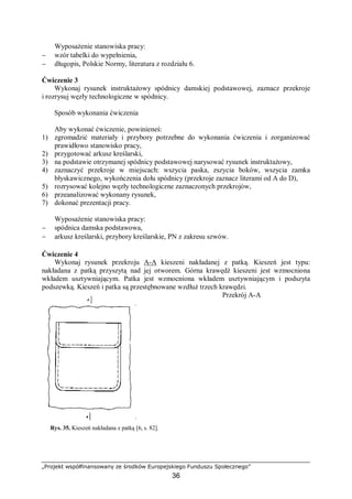 „Projekt współfinansowany ze środków Europejskiego Funduszu Społecznego”
36
Wyposażenie stanowiska pracy:
− wzór tabelki do wypełnienia,
− długopis, Polskie Normy, literatura z rozdziału 6.
Ćwiczenie 3
Wykonaj rysunek instruktażowy spódnicy damskiej podstawowej, zaznacz przekroje
i rozrysuj węzły technologiczne w spódnicy.
Sposób wykonania ćwiczenia
Aby wykonać ćwiczenie, powinieneś:
1) zgromadzić materiały i przybory potrzebne do wykonania ćwiczenia i zorganizować
prawidłowo stanowisko pracy,
2) przygotować arkusz kreślarski,
3) na podstawie otrzymanej spódnicy podstawowej narysować rysunek instruktażowy,
4) zaznaczyć przekroje w miejscach: wszycia paska, zszycia boków, wszycia zamka
błyskawicznego, wykończenia dołu spódnicy (przekroje zaznacz literami od A do D),
5) rozrysować kolejno węzły technologiczne zaznaczonych przekrojów,
6) przeanalizować wykonany rysunek,
7) dokonać prezentacji pracy.
Wyposażenie stanowiska pracy:
− spódnica damska podstawowa,
− arkusz kreślarski, przybory kreślarskie, PN z zakresu szwów.
Ćwiczenie 4
Wykonaj rysunek przekroju A-A kieszeni nakładanej z patką. Kieszeń jest typu:
nakładana z patką przyszytą nad jej otworem. Górna krawędź kieszeni jest wzmocniona
wkładem usztywniającym. Patka jest wzmocniona wkładem usztywniającym i podszyta
podszewką. Kieszeń i patka są przestębnowane wzdłuż trzech krawędzi.
Rys. 35. Kieszeń nakładana z patką [6, s. 82].
Przekrój A-A
 
