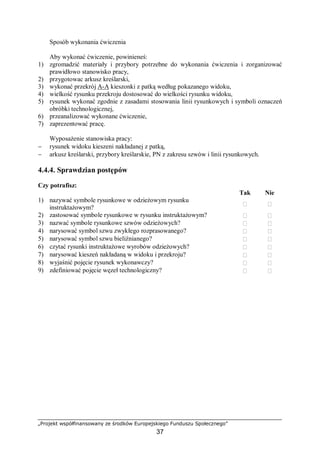 „Projekt współfinansowany ze środków Europejskiego Funduszu Społecznego”
37
Sposób wykonania ćwiczenia
Aby wykonać ćwiczenie, powinieneś:
1) zgromadzić materiały i przybory potrzebne do wykonania ćwiczenia i zorganizować
prawidłowo stanowisko pracy,
2) przygotowac arkusz kreślarski,
3) wykonać przekrój A-A kieszonki z patką według pokazanego widoku,
4) wielkość rysunku przekroju dostosować do wielkości rysunku widoku,
5) rysunek wykonać zgodnie z zasadami stosowania linii rysunkowych i symboli oznaczeń
obróbki technologicznej,
6) przeanalizować wykonane ćwiczenie,
7) zaprezentować pracę.
Wyposażenie stanowiska pracy:
− rysunek widoku kieszeni nakładanej z patką,
− arkusz kreślarski, przybory kreślarskie, PN z zakresu szwów i linii rysunkowych.
4.4.4. Sprawdzian postępów
Czy potrafisz:
Tak Nie
1) nazywać symbole rysunkowe w odzieżowym rysunku
instruktażowym?
 
2) zastosować symbole rysunkowe w rysunku instruktażowym?  
3) nazwać symbole rysunkowe szwów odzieżowych?  
4) narysować symbol szwu zwykłego rozprasowanego?  
5) narysować symbol szwu bieliźnianego?  
6) czytać rysunki instruktażowe wyrobów odzieżowych?  
7) narysować kieszeń nakładaną w widoku i przekroju?  
8) wyjaśnić pojęcie rysunek wykonawczy?  
9) zdefiniować pojęcie węzeł technologiczny?  
 