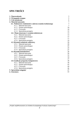 „Projekt współfinansowany ze środków Europejskiego Funduszu Społecznego”
2
SPIS TREŚCI
1. Wprowadzenie 3
2. Wymagania wstępne 5
3. Cele kształcenia 6
4. Materiał nauczania 7
4.1. Podstawowe wiadomości z zakresu rysunku technicznego 7
4.1.1. Materiał nauczania 7
4.1.2. Pytania sprawdzające 10
4.1.3. Ćwiczenia 10
4.1.4. Sprawdzian postępów 12
4.2. Pismo stosowane w rysunku odzieżowym 13
4.2.1. Materiał nauczania 13
4.2.2. Pytania sprawdzające 17
4.2.3. Ćwiczenia 17
4.2.4. Sprawdzian postępów 19
4.3. Rysunek techniczny odzieżowy 20
4.3.1. Materiał nauczania 20
4.3.2. Pytania sprawdzające 25
4.3.3. Ćwiczenia 25
4.3.4. Sprawdzian postępów 27
4.4. Rysunki instruktażowe 28
4.4.1. Materiał nauczania 28
4.4.2. Pytania sprawdzające 33
4.4.3. Ćwiczenia 34
4.4.4. Sprawdzian postępów 37
4.5. Graficzne programy komputerowe 38
4.5.1. Materiał nauczania 38
4.5.2. Pytania sprawdzające 43
4.5.3. Ćwiczenia 44
4.5.4. Sprawdzian postępów 46
5. Sprawdzian osiągnięć 47
6. Literatura 53
 