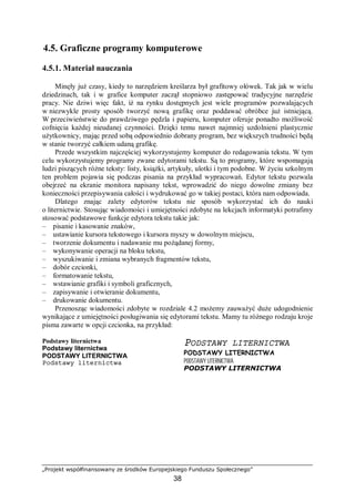 „Projekt współfinansowany ze środków Europejskiego Funduszu Społecznego”
38
4.5. Graficzne programy komputerowe
4.5.1. Materiał nauczania
Minęły już czasy, kiedy to narzędziem kreślarza był grafitowy ołówek. Tak jak w wielu
dziedzinach, tak i w grafice komputer zaczął stopniowo zastępować tradycyjne narzędzie
pracy. Nie dziwi więc fakt, iż na rynku dostępnych jest wiele programów pozwalających
w niezwykle prosty sposób tworzyć nową grafikę oraz poddawać obróbce już istniejącą.
W przeciwieństwie do prawdziwego pędzla i papieru, komputer oferuje ponadto możliwość
cofnięcia każdej nieudanej czynności. Dzięki temu nawet najmniej uzdolnieni plastycznie
użytkownicy, mając przed sobą odpowiednio dobrany program, bez większych trudności będą
w stanie tworzyć całkiem udaną grafikę.
Przede wszystkim najczęściej wykorzystujemy komputer do redagowania tekstu. W tym
celu wykorzystujemy programy zwane edytorami tekstu. Są to programy, które wspomagają
ludzi piszących różne teksty: listy, książki, artykuły, ulotki i tym podobne. W życiu szkolnym
ten problem pojawia się podczas pisania na przykład wypracowań. Edytor tekstu pozwala
obejrzeć na ekranie monitora napisany tekst, wprowadzić do niego dowolne zmiany bez
konieczności przepisywania całości i wydrukować go w takiej postaci, która nam odpowiada.
Dlatego znając zalety edytorów tekstu nie sposób wykorzystać ich do nauki
o liternictwie. Stosując wiadomości i umiejętności zdobyte na lekcjach informatyki potrafimy
stosować podstawowe funkcje edytora tekstu takie jak:
– pisanie i kasowanie znaków,
– ustawianie kursora tekstowego i kursora myszy w dowolnym miejscu,
– tworzenie dokumentu i nadawanie mu pożądanej formy,
– wykonywanie operacji na bloku tekstu,
– wyszukiwanie i zmiana wybranych fragmentów tekstu,
– dobór czcionki,
– formatowanie tekstu,
– wstawianie grafiki i symboli graficznych,
– zapisywanie i otwieranie dokumentu,
– drukowanie dokumentu.
Przenosząc wiadomości zdobyte w rozdziale 4.2 możemy zauważyć duże udogodnienie
wynikające z umiejętności posługiwania się edytorami tekstu. Mamy tu różnego rodzaju kroje
pisma zawarte w opcji czcionka, na przykład:
Podstawy liternictwa
Podstawy liternictwa
PODSTAWY LITERNICTWA
Podstawy liternictwa
PODSTAWY LITERNICTWA
PODSTAWY LITERNICTWA
PODSTAWY LITERNICTWA
PODSTAWY LITERNICTWA
 