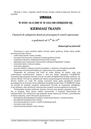 „Projekt współfinansowany ze środków Europejskiego Funduszu Społecznego”
39
Możemy w łatwy i dogodny sposób tworzyć różnego rodzaje kompozycje liternicze na
przykład:
UWAGA
W DNIU 10.12.2007 R. W SALI 309 ODBĘDZIE SIĘ
KIERMASZ TKANIN
Chętnych do zakupienia tkanin po przystępnych cenach zapraszamy
w godzinach od 1100
do 1400
Samorząd uczniowski
Pomocnym w pracy kreślarza będzie również edytor graficzny. Każdy edytor grafiki
powinien pozwalać nam na:
– wybór koloru kreski i koloru rysunku,
– rysowanie linii krzywych i łamanych wybraną grubością kreski,
– wypełnianie obszarów zamkniętych kolorem lub wzorem,
– zapamiętywanie, kopiowanie i przesuwanie wybranych fragmentów rysunku,
– wstawianie tekstu w obszar rysunku,
– wstawianie clipartów,
– usuwanie efektów ostatniej czynności przydatne w momencie stwierdzenia pomyłki,
– drukowanie utworzonych kompozycji i zapisywanie ich w postaci pliku.
Programów do rysowania jest wiele na rynku. Różnią się między sobą ceną
i oferowanymi możliwościami. Jednym z nich jest bardzo popularny CorellDRAW.
Za pomocą tego programu możemy tworzyć nie tylko skomplikowane projekty graficzne, ale
i proste obrazki. Pozwala na naśladowanie tekstur przypominających naturalne materiały jak
drewno, kamień czy woda. Do samego rysowania mamy gamę specjalnych narzędzi
pozwalających na tworzenie nawet najbardziej skomplikowanych figur. CorellDRAW nadaje
się również do kreślenia rysunków technicznych. Pozwala na zachowanie dokładności
co do milimetra i daje możliwość wykonywania rysunków na poszczególnych warstwach.
Profesjonalny rysunek techniczny możemy stworzyć przy pomocy programu AutoCAD.
Jest to program, który dawno znalazł zastosowanie w branżach budowlanych lub
mechanicznych, lecz właściwości tego programu można zastosować również z powodzeniem
w branży tekstylnej. AutoCAD można zastosować do:
– sporządzania profesjonalnych rysunków technicznych łącznie z wymiarowaniem,
– sporządzania konstrukcji form odzieży,
– rysowania przekrojów szwów i węzłów technologicznych,
– rysowania części maszyn,
– wykonywania przekrojów części maszyn.
 