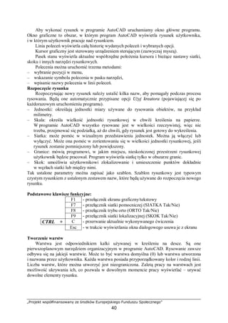 „Projekt współfinansowany ze środków Europejskiego Funduszu Społecznego”
40
Aby wykonać rysunek w programie AutoCAD uruchamiamy okno główne programu.
Okno graficzne to obszar, w którym program AutoCAD wyświetla rysunek użytkownika,
i w którym użytkownik pracuje nad rysunkiem.
Linia poleceń wyświetla całą historię wydanych poleceń i wybranych opcji.
Kursor graficzny jest sterowany urządzeniem sterującym (zazwyczaj myszą).
Pasek stanu wyświetla aktualne współrzędne położenia kursora i bieżące nastawy siatki,
skoku i innych narzędzi rysunkowych.
Polecenia można uruchomić trzema metodami:
– wybranie pozycji w menu,
– wskazanie symbolu polecenia w pasku narzędzi,
– wpisanie nazwy polecenia w linii poleceń.
Rozpoczęcie rysunku
Rozpoczynając nowy rysunek należy ustalić kilka nazw, aby pomagały podczas procesu
rysowania. Będą one automatycznie przypisane opcji Użyj kreatora (pojawiającej się po
każdorazowym uruchomieniu programu).
– Jednostki: określają jednostki miary używane do rysowania obiektów, na przykład
milimetry.
– Skala: określa wielkość jednostki rysunkowej w chwili kreślenia na papierze.
W programie AutoCAD wszystko rysowane jest w wielkości rzeczywistej, więc nie
trzeba, przejmować się podziałką, aż do chwili, gdy rysunek jest gotowy do wykreślenia.
– Siatka: może pomóc w wizualnym przedstawieniu jednostek. Można ją włączyć lub
wyłączyć. Może ona pomóc w zorientowaniu się w wielkości jednostki rysunkowej, jeśli
rysunek zostanie pomniejszony lub powiększony.
– Granice: mówią programowi, w jakim miejscu, nieskończonej przestrzeni rysunkowej
użytkownik będzie pracował. Program wyświetla siatkę tylko w obszarze granic.
– Skok: umożliwia użytkownikowi zlokalizowanie i umieszczenie punktów dokładnie
w węzłach siatki lub między nimi.
Tak ustalone parametry można zapisać jako szablon. Szablon rysunkowy jest typowym
czystym rysunkiem z ustalonym zestawem nazw, które będą używane do rozpoczęcia nowego
rysunku.
Podstawowe klawisze funkcyjne:
F1 - przełącznik ekranu graficzny/tekstowy
F7 - przełącznik siatki pomocniczej (SIATKA Tak/Nie)
F8 - przełącznik trybu orto (ORTO Tak/Nie)
F9 - przełącznik siatki lokalizacyjnej (SKOK Tak/Nie)
CTRL + C - przerwanie aktualnie wykonywanego ćwiczenia
Esc - w trakcie wyświetlania okna dialogowego usuwa je z ekranu
Tworzenie warstw
Warstwa jest odpowiednikiem kalki używanej w kreśleniu na desce. Są one
pierwszoplanowym narzędziem organizacyjnym w programie AutoCAD. Rysowanie zawsze
odbywa się na jakiejś warstwie. Może to być warstwa domyślna (0) lub warstwa utworzona
i nazwana przez użytkownika. Każda warstwa posiada przyporządkowany kolor i rodzaj linii.
Liczba warstw, które można utworzyć jest nieograniczona. Zaletą pracy na warstwach jest
możliwość ukrywania ich, co pozwala w dowolnym momencie pracy wyświetlać – urywać
dowolne elementy rysunku.
 