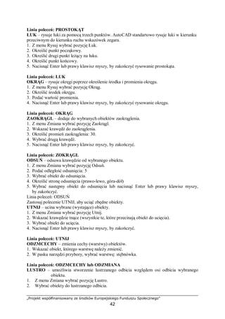 „Projekt współfinansowany ze środków Europejskiego Funduszu Społecznego”
42
Linia poleceń: PROSTOKĄT
ŁUK – rysuje łuki za pomocą trzech punktów. AutoCAD standartowo rysuje łuki w kierunku
przeciwnym do kierunku ruchu wskazówek zegara.
1. Z menu Rysuj wybrać pozycję Łuk.
2. Określić punkt począkowy.
3. Określić drugi punkt leżący na łuku.
4. Określić punkt końcowy.
5. Nacisnąć Enter lub prawy klawisz myszy, by zakończyć rysowanie prostokąta.
Linia poleceń: ŁUK
OKRĄG – rysuje okręgi poprzez określenie środka i promienia okręgu.
1. Z menu Rysuj wybrać pozycję Okrąg.
2. Określić środek okręgu.
3. Podać wartość promienia.
4. Nacisnąć Enter lub prawy klawisz myszy, by zakończyć rysowanie okręgu.
Linia poleceń: OKRĄG
ZAOKRĄGL – dodaje do wybranych obiektów zaokrąglenia.
1. Z menu Zmiana wybrać pozycję Zaokrągl.
2. Wskazać krawędź do zaokrąglenia.
3. Określić promień zaokrąglenia: 30.
4. Wybrać drugą krawędź.
5. Nacisnąć Enter lub prawy klawisz myszy, by zakończyć.
Linia poleceń: ZOKRĄGL
ODSUŃ – odsuwa krawędzie od wybranego obiektu.
1. Z menu Zmiana wybrać pozycję Odsuń.
2. Podać odległość odsunięcia: 5
3. Wybrać obiekt do odsunięcia.
4. Określić stronę odsunięcia (prawo-lewo, góra-dół)
5. Wybrać następny obiekt do odsunięcia lub nacisnąć Enter lub prawy klawisz myszy,
by zakończyć.
Linia poleceń: ODSUŃ
Zastosuj polecenie UTNIJ, aby uciąć zbędne obiekty.
UTNIJ – ucina wybrane (wystające) obiekty.
1. Z menu Zmiana wybrać pozycję Utnij.
2. Wskazać krawędzie tnące (wszystkie te, które przecinają obiekt do ucięcia).
3. Wybrać obiekt do ucięcia.
4. Nacisnąć Enter lub prawy klawisz myszy, by zakończyć.
Linia poleceń: UTNIJ
ODZMCECHY – zmienia cechy (warstwy) obiektów.
1. Wskazać obiekt, którego warstwę należy zmienić.
2. W pasku narzędzi przybory, wybrać warstwę: stębnówka.
Linia poleceń: ODZMCECHY lub ODZMIANA
LUSTRO – umożliwia stworzenie lustrzanego odbicia względem osi odbicia wybranego
obiektu.
1. Z menu Zmiana wybrać pozycję Lustro.
2. Wybrać obiekty do lustrzanego odbicia.
 