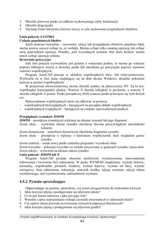„Projekt współfinansowany ze środków Europejskiego Funduszu Społecznego”
43
3. Określić pierwszy punkt osi odbicia (wykorzystując tryby lokalizacji).
4. Określić drugi punkt.
5. Nacisnąć Enter lub prawy klawisz myszy w celu zachowania oryginalnych obiektów.
Linia poleceń: LUSTRO
Cofanie popełnionych błędów
Jeżeli podczas tworzenia – rysowania, edycji lub przeglądania obiektów popełnisz błąd,
można prawie zawsze cofnąć to, co zrobiłeś. Można cofnąć tylko ostatnią operację lub cofnąć
serię poprzednich operacji. Ponadto, jeśli wycofanych zostanie zbyt dużo kroków można
nawet cofnąć operacje cofania.
Rysowanie precyzyjne
Gdy linii poleceń wyświetlone jest pytanie o wskazanie punktu, to można go wskazać
poprzez kliknięcie myszą w dowolny punkt lub określenie go precyzyjne poprzez wpisanie
wartości współrzędnych.
Program AutoCAD pracuje w układzie współrzędnych dwu- lub trójwymiarowym.
Wyświetla on w linii stanu znajdującej się na dole ekranu Windows, aktualne położenie
kursora w postaci współrzędnych.
W przestrzeni dwuwymiarowej można określić punkty na płaszczyźnie XY. Są to tzw.
współrzędne kartezjańskie płaskie. Wartość X określa odległość w poziomie, a wartość Y
określa odległość w pionie. Punkt początkowy (0,0) oznacza punkt przecięcia się tych dwóch
osi.
Wprowadzanie współrzędnych może się odbywać za pomocą:
– współrzędnych bezwzględnych – bazujących na początku układu współrzędnych
– współrzędnych względnych – bazujących na ostatnio wprowadzonym punkcie.
Przeglądanie rysunków ZOOM
ZOOM – powiększa (zmniejsza) widziany na ekranie rysunek lub jego fragment.
Zoom okno – wyświetla obszar rysunku określony dwoma przeciwległymi narożnikami
(oknem)
Zoom dynamiczny – umożliwia dynamiczne określenie fragmentu rysunku
Zoom skala – powiększa o wpisany z klawiatury współczynnik skali względem granic
rysunku
Zoom centrum – ustala nowy punkt centralny programu i wysokość okna
Zoom wszystko – pokazuje wszystko co zostało zarysowane w granicach rysunku i poza nimi
Zoom zakres – wyświetla na ekranie zakres rysunku
Linia poleceń: ZOOM lub Z
Program AutoCAD posiada obszerne możliwości wymiarowania, wprowadzania
tolerowania i tworzenia linii odniesienia. W pasku WYMIAR znajdziemy: wymiar liniowy,
normalny, współrzędne, promień, średnica, wymiar kątowy, wymiar od bazy, wymiar
szeregowy, linia odniesienia, tolerancja, znacznik środka, edycja wymiaru, edycja tekstu
wymiarowego, styl wymiarowania, uaktualnienie wymiaru.
4.5.2. Pytania sprawdzające
Odpowiadając na pytania, sprawdzisz, czy jesteś przygotowany do wykonania ćwiczeń.
1. Jakie korzyści płyną z posługiwania się edytorem tekstu?
2. Co to jest kursor tekstowy i jaka jest jego rola?
3. Wymień i opisz najważniejsze rodzaje czcionek stosowanych w edytorach tekstu?
4. Czy edytor tekstu pozwala na tworzenie różnych kompozycji literniczych?
5. Jakie korzyści płyną z posługiwania się edytorem grafiki?
 
