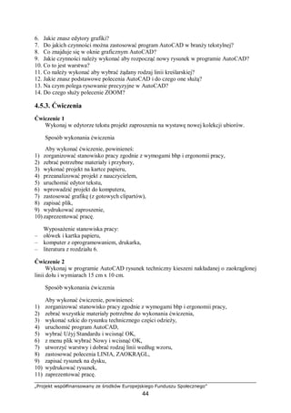 „Projekt współfinansowany ze środków Europejskiego Funduszu Społecznego”
44
6. Jakie znasz edytory grafiki?
7. Do jakich czynności można zastosować program AutoCAD w branży tekstylnej?
8. Co znajduje się w oknie graficznym AutoCAD?
9. Jakie czynności należy wykonać aby rozpocząć nowy rysunek w programie AutoCAD?
10. Co to jest warstwa?
11. Co należy wykonać aby wybrać żądany rodzaj linii kreślarskiej?
12. Jakie znasz podstawowe polecenia AutoCAD i do czego one służą?
13. Na czym polega rysowanie precyzyjne w AutoCAD?
14. Do czego służy polecenie ZOOM?
4.5.3. Ćwiczenia
Ćwiczenie 1
Wykonaj w edytorze tekstu projekt zaproszenia na wystawę nowej kolekcji ubiorów.
Sposób wykonania ćwiczenia
Aby wykonać ćwiczenie, powinieneś:
1) zorganizować stanowisko pracy zgodnie z wymogami bhp i ergonomii pracy,
2) zebrać potrzebne materiały i przybory,
3) wykonać projekt na kartce papieru,
4) przeanalizować projekt z nauczycielem,
5) uruchomić edytor tekstu,
6) wprowadzić projekt do komputera,
7) zastosować grafikę (z gotowych clipartów),
8) zapisać plik,
9) wydrukować zaproszenie,
10) zaprezentować pracę.
Wyposażenie stanowiska pracy:
– ołówek i kartka papieru,
– komputer z oprogramowaniem, drukarka,
– literatura z rozdziału 6.
Ćwiczenie 2
Wykonaj w programie AutoCAD rysunek techniczny kieszeni nakładanej o zaokrąglonej
linii dołu i wymiarach 15 cm x 10 cm.
Sposób wykonania ćwiczenia
Aby wykonać ćwiczenie, powinieneś:
1) zorganizować stanowisko pracy zgodnie z wymogami bhp i ergonomii pracy,
2) zebrać wszystkie materiały potrzebne do wykonania ćwiczenia,
3) wykonać szkic do rysunku technicznego części odzieży,
4) uruchomić program AutoCAD,
5) wybrać Użyj Standardu i wcisnąć OK,
6) z menu plik wybrać Nowy i wcisnąć OK,
7) utworzyć warstwy i dobrać rodzaj linii według wzoru,
8) zastosować polecenia LINIA, ZAOKRĄGL,
9) zapisać rysunek na dysku,
10) wydrukować rysunek,
11) zaprezentować pracę.
 