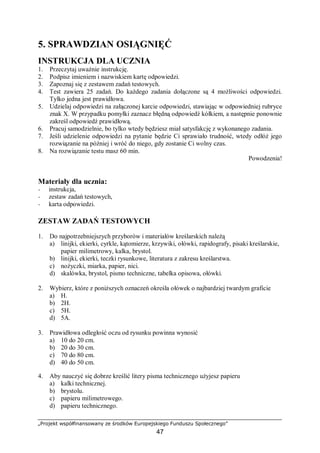 „Projekt współfinansowany ze środków Europejskiego Funduszu Społecznego”
47
5. SPRAWDZIAN OSIĄGNIĘĆ
INSTRUKCJA DLA UCZNIA
1. Przeczytaj uważnie instrukcję.
2. Podpisz imieniem i nazwiskiem kartę odpowiedzi.
3. Zapoznaj się z zestawem zadań testowych.
4. Test zawiera 25 zadań. Do każdego zadania dołączone są 4 możliwości odpowiedzi.
Tylko jedna jest prawidłowa.
5. Udzielaj odpowiedzi na załączonej karcie odpowiedzi, stawiając w odpowiedniej rubryce
znak X. W przypadku pomyłki zaznacz błędną odpowiedź kółkiem, a następnie ponownie
zakreśl odpowiedź prawidłową.
6. Pracuj samodzielnie, bo tylko wtedy będziesz miał satysfakcję z wykonanego zadania.
7. Jeśli udzielenie odpowiedzi na pytanie będzie Ci sprawiało trudność, wtedy odłóż jego
rozwiązanie na później i wróć do niego, gdy zostanie Ci wolny czas.
8. Na rozwiązanie testu masz 60 min.
Powodzenia!
Materiały dla ucznia:
− instrukcja,
− zestaw zadań testowych,
− karta odpowiedzi.
ZESTAW ZADAŃ TESTOWYCH
1. Do najpotrzebniejszych przyborów i materiałów kreślarskich należą
a) linijki, ekierki, cyrkle, kątomierze, krzywiki, ołówki, rapidografy, pisaki kreślarskie,
papier milimetrowy, kalka, brystol.
b) linijki, ekierki, teczki rysunkowe, literatura z zakresu kreślarstwa.
c) nożyczki, miarka, papier, nici.
d) skalówka, brystol, pismo techniczne, tabelka opisowa, ołówki.
2. Wybierz, które z poniższych oznaczeń określa ołówek o najbardziej twardym graficie
a) H.
b) 2H.
c) 5H.
d) 5A.
3. Prawidłowa odległość oczu od rysunku powinna wynosić
a) 10 do 20 cm.
b) 20 do 30 cm.
c) 70 do 80 cm.
d) 40 do 50 cm.
4. Aby nauczyć się dobrze kreślić litery pisma technicznego użyjesz papieru
a) kalki technicznej.
b) brystolu.
c) papieru milimetrowego.
d) papieru technicznego.
 