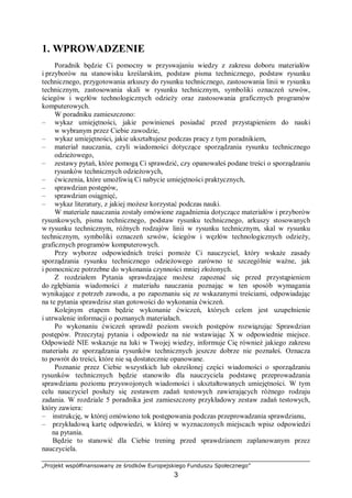„Projekt współfinansowany ze środków Europejskiego Funduszu Społecznego”
3
1. WPROWADZENIE
Poradnik będzie Ci pomocny w przyswajaniu wiedzy z zakresu doboru materiałów
i przyborów na stanowisku kreślarskim, podstaw pisma technicznego, podstaw rysunku
technicznego, przygotowania arkuszy do rysunku technicznego, zastosowania linii w rysunku
technicznym, zastosowania skali w rysunku technicznym, symboliki oznaczeń szwów,
ściegów i węzłów technologicznych odzieży oraz zastosowania graficznych programów
komputerowych.
W poradniku zamieszczono:
– wykaz umiejętności, jakie powinieneś posiadać przed przystąpieniem do nauki
w wybranym przez Ciebie zawodzie,
– wykaz umiejętności, jakie ukształtujesz podczas pracy z tym poradnikiem,
– materiał nauczania, czyli wiadomości dotyczące sporządzania rysunku technicznego
odzieżowego,
– zestawy pytań, które pomogą Ci sprawdzić, czy opanowałeś podane treści o sporządzaniu
rysunków technicznych odzieżowych,
– ćwiczenia, które umożliwią Ci nabycie umiejętności praktycznych,
– sprawdzian postępów,
– sprawdzian osiągnięć,
– wykaz literatury, z jakiej możesz korzystać podczas nauki.
W materiale nauczania zostały omówione zagadnienia dotyczące materiałów i przyborów
rysunkowych, pisma technicznego, podstaw rysunku technicznego, arkuszy stosowanych
w rysunku technicznym, różnych rodzajów linii w rysunku technicznym, skal w rysunku
technicznym, symboliki oznaczeń szwów, ściegów i węzłów technologicznych odzieży,
graficznych programów komputerowych.
Przy wyborze odpowiednich treści pomoże Ci nauczyciel, który wskaże zasady
sporządzania rysunku technicznego odzieżowego zarówno te szczególnie ważne, jak
i pomocnicze potrzebne do wykonania czynności mniej złożonych.
Z rozdziałem Pytania sprawdzające możesz zapoznać się przed przystąpieniem
do zgłębiania wiadomości z materiału nauczania poznając w ten sposób wymagania
wynikające z potrzeb zawodu, a po zapoznaniu się ze wskazanymi treściami, odpowiadając
na te pytania sprawdzisz stan gotowości do wykonania ćwiczeń.
Kolejnym etapem będzie wykonanie ćwiczeń, których celem jest uzupełnienie
i utrwalenie informacji o poznanych materiałach.
Po wykonaniu ćwiczeń sprawdź poziom swoich postępów rozwiązując Sprawdzian
postępów. Przeczytaj pytania i odpowiedz na nie wstawiając X w odpowiednie miejsce.
Odpowiedź NIE wskazuje na luki w Twojej wiedzy, informuje Cię również jakiego zakresu
materiału ze sporządzania rysunków technicznych jeszcze dobrze nie poznałeś. Oznacza
to powrót do treści, które nie są dostatecznie opanowane.
Poznanie przez Ciebie wszystkich lub określonej części wiadomości o sporządzaniu
rysunków technicznych będzie stanowiło dla nauczyciela podstawę przeprowadzania
sprawdzianu poziomu przyswojonych wiadomości i ukształtowanych umiejętności. W tym
celu nauczyciel posłuży się zestawem zadań testowych zawierających różnego rodzaju
zadania. W rozdziale 5 poradnika jest zamieszczony przykładowy zestaw zadań testowych,
który zawiera:
– instrukcję, w której omówiono tok postępowania podczas przeprowadzania sprawdzianu,
– przykładową kartę odpowiedzi, w której w wyznaczonych miejscach wpisz odpowiedzi
na pytania.
Będzie to stanowić dla Ciebie trening przed sprawdzianem zaplanowanym przez
nauczyciela.
 