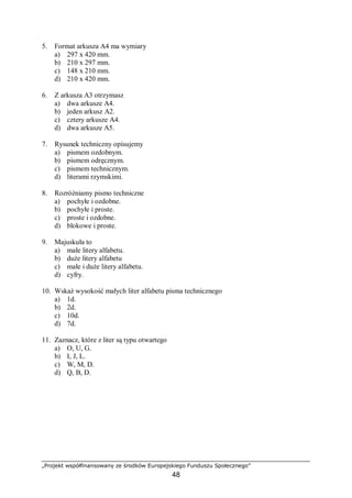 „Projekt współfinansowany ze środków Europejskiego Funduszu Społecznego”
48
5. Format arkusza A4 ma wymiary
a) 297 x 420 mm.
b) 210 x 297 mm.
c) 148 x 210 mm.
d) 210 x 420 mm.
6. Z arkusza A3 otrzymasz
a) dwa arkusze A4.
b) jeden arkusz A2.
c) cztery arkusze A4.
d) dwa arkusze A5.
7. Rysunek techniczny opisujemy
a) pismem ozdobnym.
b) pismem odręcznym.
c) pismem technicznym.
d) literami rzymskimi.
8. Rozróżniamy pismo techniczne
a) pochyłe i ozdobne.
b) pochyłe i proste.
c) proste i ozdobne.
d) blokowe i proste.
9. Majuskuła to
a) małe litery alfabetu.
b) duże litery alfabetu
c) małe i duże litery alfabetu.
d) cyfry.
10. Wskaż wysokość małych liter alfabetu pisma technicznego
a) 1d.
b) 2d.
c) 10d.
d) 7d.
11. Zaznacz, które z liter są typu otwartego
a) O, U, G.
b) I, J, L.
c) W, M, D.
d) Q, B, D.
 