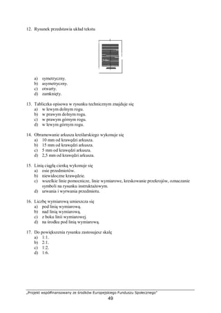 „Projekt współfinansowany ze środków Europejskiego Funduszu Społecznego”
49
12. Rysunek przedstawia układ tekstu
a) symetryczny.
b) asymetryczny.
c) otwarty.
d) zamknięty.
13. Tabliczka opisowa w rysunku technicznym znajduje się
a) w lewym dolnym rogu.
b) w prawym dolnym rogu.
c) w prawym górnym rogu.
d) w lewym górnym rogu.
14. Obramowanie arkusza kreślarskiego wykonuje się
a) 10 mm od krawędzi arkusza.
b) 15 mm od krawędzi arkusza.
c) 5 mm od krawędzi arkusza.
d) 2,5 mm od krawędzi arkusza.
15. Linią ciągłą cienką wykonuje się
a) osie przedmiotów.
b) niewidoczne krawędzie.
c) wszelkie linie pomocnicze, linie wymiarowe, kreskowanie przekrojów, oznaczanie
symboli na rysunku instruktażowym.
d) urwania i wyrwania przedmiotu.
16. Liczbę wymiarową umieszcza się
a) pod linią wymiarową.
b) nad linią wymiarową.
c) z boku linii wymiarowej.
d) na środku pod linią wymiarową.
17. Do powiększenia rysunku zastosujesz skalę
a) 1:1.
b) 2:1.
c) 1:2.
d) 1:6.
 