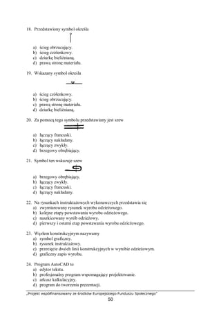 „Projekt współfinansowany ze środków Europejskiego Funduszu Społecznego”
50
18. Przedstawiony symbol określa
a) ścieg obrzucający.
b) ścieg czółenkowy.
c) dziurkę bieliźnianą.
d) prawą stronę materiału.
19. Wskazany symbol określa
a) ścieg czółenkowy.
b) ścieg obrzucający.
c) prawą stronę materiału.
d) dziurkę bieliźnianą.
20. Za pomocą tego symbolu przedstawiany jest szew
a) łączący francuski.
b) łączący nakładany.
c) łączący zwykły.
d) brzegowy obrębiający.
21. Symbol ten wskazuje szew
a) brzegowy obrębiający.
b) łączący zwykły.
c) łączący francuski.
d) łączący nakładany.
22. Na rysunkach instruktażowych wykonawczych przedstawia się
a) zwymiarowany rysunek wyrobu odzieżowego.
b) kolejne etapy powstawania wyrobu odzieżowego.
c) naszkicowany wyrób odzieżowy.
d) pierwszy i ostatni etap powstawania wyrobu odzieżowego.
23. Węzłem konstrukcyjnym nazywamy
a) symbol graficzny.
b) rysunek instruktażowy.
c) przecięcie dwóch linii konstrukcyjnych w wyrobie odzieżowym.
d) graficzny zapis wyrobu.
24. Program AutoCAD to
a) edytor tekstu.
b) profesjonalny program wspomagający projektowanie.
c) arkusz kalkulacyjny.
d) program do tworzenia prezentacji.
 