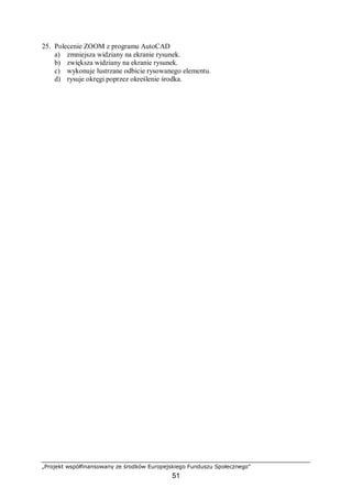 „Projekt współfinansowany ze środków Europejskiego Funduszu Społecznego”
51
25. Polecenie ZOOM z programu AutoCAD
a) zmniejsza widziany na ekranie rysunek.
b) zwiększa widziany na ekranie rysunek.
c) wykonuje lustrzane odbicie rysowanego elementu.
d) rysuje okręgi poprzez określenie środka.
 