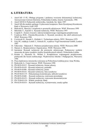 „Projekt współfinansowany ze środków Europejskiego Funduszu Społecznego”
53
6. LITERATURA
1. AutoCAD 13 PL; Obsługa programu i podstawy tworzenia dokumentacji technicznej,
Autoryzowane Centrum Szkolenia, Politechnika Łódzka, Instytut Automatyki, 1996
2. AutoCAD R14; Podręcznik użytkownika, Autodesk, Inc. lipiec 1997
3. AutoCAD dla modułu ogólnego Użytkowanie komputera. Biuro Koordynacji Kształcenia
Kadr w Warszawie, Łódź 1995
4. Białczak B.: Maszyny i urządzenia w przemyśle odzieżowym. WSiP, Warszawa 1999
5. Buksiński T., Szpecht A.: Rysunek techniczny. WSiP, Warszawa 1997
6. Czapnik E.: Zestaw ćwiczeń z zakresu komputerowego wspomagania projektowania
7. Czurkowa M.H., Ulawska-Bryszewska J.: Rysunek zawodowy dla szkół odzieżowych.
WSiP, Warszawa 1996
8. Czyżewski H., Stasiak E., Zieliński J.: Technologia odzieży. WNT, Warszawa 1979
9. Easy PC; redakcja: Łański J., Gnitecki R., wydawca Vogel International GmbH, London
1997
10. Fałkowska – Rękawek E.: Podstawy projektowania odzieży. WSiP, Warszawa 2000
11. Hansen A.: Bezpieczeństwo i higiena pracy. WSiP, Warszawa 1998
12. Instrukcja: Rysunek techniczny dla przemysłu odzieżowego. Podstawowe symbole
stosowane do opisu rysunków węzłów konstrukcyjnych odzieży. Politechnika Łódzka
13. Koludo A., Skotnicki St., Wróbel J.: Komputerowe wspomaganie projektowania,
podręcznik dla liceum technicznego. Wydawnictwa Szkolne i Pedagogiczne, Warszawa
1996
14. Praca dyplomowa inżynierska wykonana na Politechnice Łódzkiej przez Annę Wolską
15. Rutkowski A.: Części maszyn. WSiP, Warszawa 1998
16. PN-80/N-01612 – Rysunek techniczny, format arkuszy
17. PN-80/N-01610 – Rysunek techniczny, podziałki
18. PN-80/N-01606 – Rysunek techniczny, pismo
19. PN-80/N-01616 – Rysunek techniczny, linie rysunkowe
20. PN-85/M-01119 – Dokumentacja konstrukcyjna, tabliczki rysunkowe
21. PN-80/N-01608 – Rysunek techniczny, rzutowanie prostokątne
22. PN-80/N-01619 – Rysunek techniczny, rzutowanie aksonometryczne
23. PN-79/M-01124 – Widoki, przekroje, kłady
24. PN-82/N-01614 – Rysunek techniczny, wymiarowanie, zasady ogólne
 