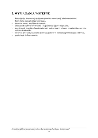 „Projekt współfinansowany ze środków Europejskiego Funduszu Społecznego”
5
2. WYMAGANIA WSTĘPNE
Przystępując do realizacji programu jednostki modułowej, powinieneś umieć:
− korzystać z różnych źródeł informacji,
− stosować zasady współpracy w grupie,
− znać zasady ochrony środowiska i rozpoznawać typowe zagrożenia,
− przestrzegać przepisów bezpieczeństwa i higieny pracy, ochrony przeciwpożarowej oraz
ochrony środowiska,
− stosować procedury udzielania pierwszej pomocy w stanach zagrożenia życia i zdrowia,
− posługiwać się komputerem.
 