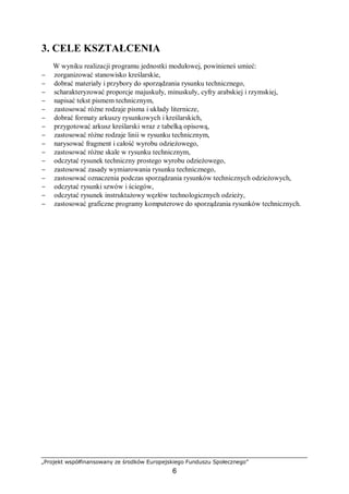 „Projekt współfinansowany ze środków Europejskiego Funduszu Społecznego”
6
3. CELE KSZTAŁCENIA
W wyniku realizacji programu jednostki modułowej, powinieneś umieć:
− zorganizować stanowisko kreślarskie,
− dobrać materiały i przybory do sporządzania rysunku technicznego,
− scharakteryzować proporcje majuskuły, minuskuły, cyfry arabskiej i rzymskiej,
− napisać tekst pismem technicznym,
− zastosować różne rodzaje pisma i układy liternicze,
− dobrać formaty arkuszy rysunkowych i kreślarskich,
− przygotować arkusz kreślarski wraz z tabelką opisową,
− zastosować różne rodzaje linii w rysunku technicznym,
− narysować fragment i całość wyrobu odzieżowego,
− zastosować różne skale w rysunku technicznym,
− odczytać rysunek techniczny prostego wyrobu odzieżowego,
− zastosować zasady wymiarowania rysunku technicznego,
− zastosować oznaczenia podczas sporządzania rysunków technicznych odzieżowych,
− odczytać rysunki szwów i ściegów,
− odczytać rysunek instruktażowy węzłów technologicznych odzieży,
− zastosować graficzne programy komputerowe do sporządzania rysunków technicznych.
 