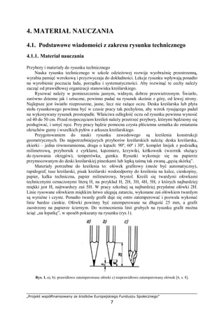 „Projekt współfinansowany ze środków Europejskiego Funduszu Społecznego”
7
4. MATERIAŁ NAUCZANIA
4.1. Podstawowe wiadomości z zakresu rysunku technicznego
4.1.1. Materiał nauczania
Przybory i materiały do rysunku technicznego
Nauka rysunku technicznego w szkole odzieżowej rozwija wyobraźnię przestrzenną,
wyrabia pamięć wzrokową i przyzwyczaja do dokładności. Lekcje rysunku wpływają ponadto
na wyrobienie poczucia ładu, porządku i systematyczności. Aby rozwinąć te cechy należy
zacząć od prawidłowej organizacji stanowiska kreślarskiego.
Rysować należy w pomieszczeniu jasnym, widnym, dobrze przewietrzonym. Światło,
zarówno dzienne jak i sztuczne, powinno padać na rysunek skośnie z góry, od lewej strony.
Najlepsze jest światło rozproszone, jasne, lecz nie rażące oczu. Deska kreślarska lub płyta
stołu rysunkowego powinna być w czasie pracy tak pochylona, aby wzrok rysującego padał
na wykonywany rysunek prostopadle. Właściwa odległość oczu od rysunku powinna wynosić
od 40 do 50 cm. Przed rozpoczęciem kreśleń należy przetrzeć przybory, którymi będziemy się
posługiwać, i umyć ręce. Przy pracy będzie pomocna czysta płócienna szmatka do zmiatania
okruchów gumy i wszelkich pyłów z arkusza kreślarskiego.
Przygotowaniem do nauki rysunku zawodowego są kreślenia konstrukcji
geometrycznych. Do najpotrzebniejszych przyborów kreślarskich należą: deska kreślarska,
ekierki – jedna równoramienna, druga o kątach: 90º, 60º i 30º, komplet linijek z podziałką
milimetrową, przybornik z cyrklami, kątomierz, krzywiki, kółkownik (wzornik służący
do rysowania okręgów), temperówka, gumka. Rysunki wykonuje się na papierze
przymocowanym do deski kreślarskiej pinezkami lub lepką taśmą tak zwaną „gęsią skórką”.
Materiały potrzebne do kreślenia to: ołówek grafitowy (może być automatyczny),
rapidograf, tusz kreślarski, pisak kreślarski wodoodporny do kreślenia na kalce, cienkopisy,
papier, kalka techniczna, papier milimetrowy, brystol. Kreśli się twardymi ołówkami
technicznymi oznaczonymi literą H, na przykład H, 2H, 3H, 4H, 5H, z których najbardziej
miękki jest H, najtwardszy zaś 5H. W pracy szkolnej są najbardziej przydatne ołówki 2H.
Linie rysowane ołówkiem miękkim łatwo ulegają zatarciu, wykonane zaś ołówkiem twardym
są wyraźne i czyste. Ponadto twardy grafit daje się ostro zatemperować i pozwala wykonać
linie bardzo cienkie. Ołówki powinny być zatemperowane na długość 25 mm, a grafit
zaostrzony na papierze ściernym. Do wzmocnienia linii grubych na rysunku grafit można
ściąć „na łopatkę”, w sposób pokazany na rysunku (rys.1).
Rys. 1. a), b): prawidłowo zatemperowane ołówki c) nieprawidłowo zatemperowany ołówek [6, s. 8].
 
