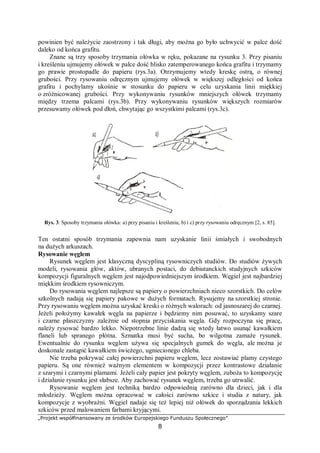 „Projekt współfinansowany ze środków Europejskiego Funduszu Społecznego”
8
powinien być należycie zaostrzony i tak długi, aby można go było uchwycić w palce dość
daleko od końca grafitu.
Znane są trzy sposoby trzymania ołówka w ręku, pokazane na rysunku 3. Przy pisaniu
i kreśleniu ujmujemy ołówek w palce dość blisko zatemperowanego końca grafitu i trzymamy
go prawie prostopadle do papieru (rys.3a). Otrzymujemy wtedy kreskę ostrą, o równej
grubości. Przy rysowaniu odręcznym ujmujemy ołówek w większej odległości od końca
grafitu i pochylamy ukośnie w stosunku do papieru w celu uzyskania linii miękkiej
o zróżnicowanej grubości. Przy wykonywaniu rysunków mniejszych ołówek trzymamy
między trzema palcami (rys.3b). Przy wykonywaniu rysunków większych rozmiarów
przesuwamy ołówek pod dłoń, chwytając go wszystkimi palcami (rys.3c).
Rys. 3. Sposoby trzymania ołówka: a) przy pisaniu i kreśleniu, b) i c) przy rysowaniu odręcznym [2, s. 85].
Ten ostatni sposób trzymania zapewnia nam uzyskanie linii śmiałych i swobodnych
na dużych arkuszach.
Rysowanie węglem
Rysunek węglem jest klasyczną dyscypliną rysowniczych studiów. Do studiów żywych
modeli, rysowania głów, aktów, ubranych postaci, do debiutanckich studyjnych szkiców
kompozycji figuralnych węglem jest najodpowiedniejszym środkiem. Węgiel jest najbardziej
miękkim środkiem rysowniczym.
Do rysowania węglem najlepsze są papiery o powierzchniach nieco szorstkich. Do celów
szkolnych nadają się papiery pakowe w dużych formatach. Rysujemy na szorstkiej stronie.
Przy rysowaniu węglem można uzyskać kreski o różnych walorach: od jasnoszarej do czarnej.
Jeżeli położymy kawałek węgla na papierze i będziemy nim posuwać, to uzyskamy szare
i czarne płaszczyzny zależnie od stopnia przyciskania węgla. Gdy rozpoczyna się pracę,
należy rysować bardzo lekko. Niepotrzebne linie dadzą się wtedy łatwo usunąć kawałkiem
flaneli lub spranego płótna. Szmatka musi być sucha, bo wilgotna zamaże rysunek.
Ewentualnie do rysunku węglem używa się specjalnych gumek do węgla, ale można je
doskonale zastąpić kawałkiem świeżego, ugniecionego chleba.
Nie trzeba pokrywać całej powierzchni papieru węglem, lecz zostawiać plamy czystego
papieru. Są one również ważnym elementem w kompozycji przez kontrastowe działanie
z szarymi i czarnymi plamami. Jeżeli cały papier jest pokryty węglem, zuboża to kompozycję
i działanie rysunku jest słabsze. Aby zachować rysunek węglem, trzeba go utrwalić.
Rysowanie węglem jest techniką bardzo odpowiednią zarówno dla dzieci, jak i dla
młodzieży. Węglem można opracować w całości zarówno szkice i studia z natury, jak
kompozycje z wyobraźni. Węgiel nadaje się też lepiej niż ołówek do sporządzania lekkich
szkiców przed malowaniem farbami kryjącymi.
 