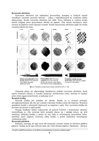 „Projekt współfinansowany ze środków Europejskiego Funduszu Społecznego”
9
Rysowanie ołówkiem
Rysowanie ołówkiem jest najbardziej powszechną, dostępną w każdych niemal
warunkach i pomimo pozornej łatwości – jedną z najtrudniejszych do uzyskania efektu
plastycznego. Kreska rysowana ołówkiem jest nikła. Nieco silniejszą w walorze kreskę
można osiągnąć przez przyciśnięcie ołówka do papieru. Zbyt mocne naciśnięcie może
tworzyć na papierze rowki szpecące rysunek. Kreski narysowanej ołówkiem nigdy nie trzeba
rozcierać palcem ani watą.
Rys. 4. Techniki uzyskiwania tonacji ołówkiem [10, s. 18].
Zamazane plamy nie odpowiadają charakterowi techniki rysowania ołówkiem. Jeżeli
oprócz konturów chcemy w rysunku zaznaczyć zróżnicowany walor, możemy to uzyskać
przez różne zagęszczenie kresek, co pokazuje rys.4.
Rysunek kredką
Rysunek kredką jest podobny do ołówka. Kredki są w różnych kolorach,
ale najprzyjemniejszy dla oka jest rysunek wykonany kredką czarną lub brązową. Wysokim
gatunkiem kredek o odcieniach brązowych są sangwina i sepia. Przy rysowaniu kredką nie
powinno się używać w ogóle gumki.
Rysując kredkami należy rozpoczynać od jasnych kolorów i kontrolować odcienie,
intensyfikując je. Aby otrzymać kolor pośredni miesza się i nakłada kolory, np. jeśli
malujemy niebieską kredką, a potem na niej żółtą to otrzymujemy jasnozielony kolor,
natomiast jeżeli najpierw używamy żółtej kredki, a potem niebieskiej otrzymujemy
ciemniejszą zieleń.
Rysowanie piórkiem
Piórkiem, używając do tego tuszu lub atramentu, rysować można na możliwie gładkim
papierze. Nadają się do tego zarówno małe, jak i duże formaty papieru. Operujemy – jak przy
 