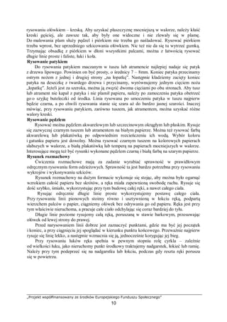 „Projekt współfinansowany ze środków Europejskiego Funduszu Społecznego”
10
rysowaniu ołówkiem – kreską. Aby uzyskać płaszczyznę mocniejszą w walorze, należy kłaść
kreski gęściej, ale zawsze tak, aby były one widoczne i nie zlewały się w plamę.
Do malowania plam służy pędzel i piórkiem nie trzeba go naśladować. Rysować piórkiem
trzeba wprost, bez uprzedniego szkicowania ołówkiem. Nic też nie da się tu wytrzeć gumką.
Trzymając obsadkę z piórkiem w dłoni wszystkimi palcami, można z łatwością rysować
długie linie proste i faliste, łuki i koła.
Rysowanie patykiem
Do rysowania patykiem maczanym w tuszu lub atramencie najlepiej nadaje się patyk
z drzewa lipowego. Powinien on być prosty, o średnicy 7 – 8mm. Koniec patyka przecinamy
ostrym nożem z jednej i drugiej strony „na łopatkę”. Następnie kładziemy zacięty koniec
patyka na deseczkę z twardego drzewa i przycinamy, wyrównujemy jednym cięciem noża
„łopatkę”. Jeżeli jest za szeroka, można ją zwęzić dwoma cięciami po obu stronach. Aby tusz
lub atrament nie kapał z patyka i nie plamił papieru, należy po zamoczeniu patyka obetrzeć
go o szyjkę buteleczki od środka. Linia rysowana po umoczeniu patyka w tuszu najpierw
będzie czarna, a po chwili rysowania stanie się szara aż do bardzo jasnej szarości. Inaczej
mówiąc, przy rysowaniu patykiem, zarówno tuszem, jak atramentem, można uzyskać różne
walory kreski.
Rysowanie pędzlem
Rysować można pędzlem akwarelowym lub szczecinowym okrągłym lub płaskim. Rysuje
się zazwyczaj czarnym tuszem lub atramentem na białym papierze. Można też rysować farbą
akwarelową lub plakatówką po odpowiednim rozcieńczeniu ich wodą. Wybór koloru
i gatunku papieru jest dowolny. Można rysować czarnym tuszem na kolorowych papierach
słabszych w walorze, a białą plakatówką lub temperą na papierach mocniejszych w walorze.
Interesujące mogą też być rysunki wykonane pędzlem czarną i białą farbą na szarym papierze.
Rysunek rozmachowy
Ćwiczenia rozmachowe mają za zadanie wyrabiać sprawność w prawidłowym
odręcznym rysowaniu form odzieżowych. Sprawność ta jest bardzo potrzebna przy rysowaniu
wykrojów i wykonywaniu szkiców.
Rysunek rozmachowy na dużym formacie wykonuje się stojąc, aby można było ogarnąć
wzrokiem całość papieru bez skrótów, a ręka miała zapewnioną swobodę ruchu. Rysuje się
dość szybko, śmiało, wykorzystując przy tym budowę całej ręki, a nawet całego ciała.
Rysując odręcznie długie linie proste wykorzystujemy postawę całego ciała.
Przy rysowaniu linii pionowych stoimy równo i usztywnioną w łokciu ręką, podpartą
wierzchem palców o papier, ciągniemy ołówek bez odrywania go od papieru. Ręka jest przy
tym właściwie nieruchoma, a pracuje całe ciało odchylając się coraz bardziej do tyłu.
Długie linie poziome rysujemy całą ręką, poruszaną w stawie barkowym, przesuwając
ołówek od lewej strony do prawej.
Przed narysowaniem linii dobrze jest zaznaczyć punktami, gdzie ma być jej początek
i koniec, a przy ciągnięciu jej spoglądać w kierunku punktu końcowego. Przeważnie najpierw
rysuje się linię lekko, a następnie wzmacnia się ją, jednocześnie korygując jej bieg.
Przy rysowaniu łuków ręka spełnia w pewnym stopniu rolę cyrkla – zależnie
od wielkości łuku, jako nieruchomy punkt środkowy traktujemy nadgarstek, łokieć lub ramię.
Należy przy tym podeprzeć się na nadgarstku lub łokciu, podczas gdy reszta ręki porusza
się w powietrzu.
 