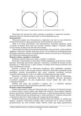 „Projekt współfinansowany ze środków Europejskiego Funduszu Społecznego”
11
Rys. 5. Koło wpisane w kwadrat jako rysunek: a) rozmachowy, b) kreślarski [2, s. 88].
Koła łatwo jest rysować bez cyrkla, wpisując je uprzednio w zaznaczone kwadraty –
okrąg koła styka się z bokami kwadratu tylko w czterech punktach (rys.5a).
Rysowanie brył
Płaszczyzna papieru jest dwuwymiarowa, najprościej więc jest na niej przedstawić
kształty dwuwymiarowe: figury geometryczne, formy odzieżowe i sylwety brył.
Bryły są to formy przestrzenne, czyli trójwymiarowe. Wszystkie przedmioty, ludzie
i zwierzęta są bryłami, które mają trzy wymiary: szerokość, długość i wysokość. Jednak
ich cień rzucony na płaszczyznę ma tylko dwa wymiary.
Sylweta bryły jest płaszczyzną ograniczoną konturem (obrysem) bryły. Jeżeli przedmiot
oglądamy z kilku stron, widzimy różne jego sylwety. Nie wszystkie one są charakterystyczne
dla danego przedmiotu. Rysując sylwetę przedmiotu staramy się ustawić go w takiej pozycji,
aby widzieć jego charakterystyczny profil.
Rysunek z natury, z pamięci i z wyobraźni
Przedmioty możemy narysować z natury, z pamięci i z wyobraźni.
Rysowanie z natury polega na odtwarzaniu modelu znajdującego się przed nami, na który
patrzymy, obserwując jego kształt, proporcje i ustawienie w stosunku do naszego wzroku.
Rysujemy go w takiej pozycji, w jakiej widzimy. W każdej chwili możemy porównać swój
szkic z przedmiotem w naturze.
Rysunek z pamięci jest to odtworzenie przedmiotu, który oglądaliśmy uprzednio,
a którego nie ma teraz w polu naszego widzenia. Ołówkiem odtwarzamy zapamiętaną formę
przedmiotu, stosunek poszczególnych jego części, wzajemne powiązanie pewnych
szczegółów dekoracyjnych, a więc to, co wpływa na charakterystyczny jego wygląd.
Rysowanie z wyobraźni polega na rysowaniu kształtu, którego nigdy nie widzieliśmy,
ale o którym nam ktoś opowiedział, albo który chcielibyśmy stworzyć. Rysunkiem
z wyobraźni posługujemy się przy projektowaniu nowych modeli albo tylko zmian
w istniejącym ubiorze.
Zarówno przy pracy nad rysunkiem z pamięci, jak i z wyobraźni opieramy
się na spostrzeżeniach, których dokonaliśmy uprzednio z natury.
Rysunek z natury form płaskich
Istotną cechą rysunku z natury jest odtwarzanie tego, co widzimy. W zależności od tego,
co stanowi większy wymiar modelu, jego długość lub szerokość, arkusz papieru układamy
pionowo lub poziomo. Krótkimi kreskami zaznaczamy, w jakich granicach chcemy zmieścić
rysunek. Model powinien być przedstawiony w miarę możliwości w wielkości rzeczywistej,
a zmniejszony może być w takim stopniu, jak wymaga tego format papieru.
Kolejnym krokiem jest przeprowadzenie wnikliwej obserwacji modelu, tzn. analizy jego
budowy i proporcji. Uchwycenie kształtów ułatwi porównanie ich ze znanymi formami
geometrycznymi, np. koło, kwadrat, trójkąt. Musimy ustalić jaką figurę geometryczną
 