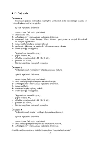 „Projekt współfinansowany ze środków Europejskiego Funduszu Społecznego”
13
4.1.3. Ćwiczenia
Ćwiczenie 1
Na arkuszu papieru narysuj bez przyrządów kreślarskich kilka linii różnego rodzaju, kół
i elips ołówkami o różnej twardości.
Sposób wykonania ćwiczenia
Aby wykonać ćwiczenie, powinieneś:
1) znać rodzaje linii,
2) dobrać przybory i narzędzia do wykonania ćwiczenia,
3) narysować linie: proste, krzywe, faliste, łamane i przerywane w różnych kierunkach
i o różnym zagęszczeniu.
4) narysować koła i elipsy różnej wielkości,
5) porównać efekty pracy w zależności od zastosowanego ołówka,
6) ocenić postępy swojej pracy.
Wyposażenie stanowiska pracy:
− papier formatu A4,
− ołówki o różnej twardości (H, HB, B, itd.),
− poradnik dla ucznia,
− literatura zgodna z punktem 6 poradnika.
Ćwiczenie 2
Wykonaj rysunek rozmachowy trójkąta opisanego na kole.
Sposób wykonania ćwiczenia
Aby wykonać ćwiczenie, powinieneś:
1) znać zasady sporządzania rysunku rozmachowego,
2) dobrać przybory i narzędzia do wykonania ćwiczenia,
3) narysować koło,
4) narysować trójkąt opisany na kole,
5) ocenić postępy swojej pracy.
Wyposażenie stanowiska pracy:
− papier formatu A4,
− ołówki o różnej twardości (H, HB, B, itd.),
− poradnik dla ucznia,
− literatura zgodna z punktem 6 poradnika.
Ćwiczenie 3
Wykonaj rysunek z natury spódnicy damskiej podstawowej.
Sposób wykonania ćwiczenia
Aby wykonać ćwiczenie, powinieneś:
1) znać zasady sporządzania rysunku z natury form płaskich,
2) dobrać przybory i narzędzia do wykonania ćwiczenia,
 