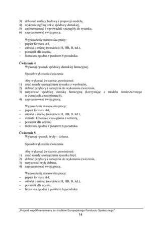 „Projekt współfinansowany ze środków Europejskiego Funduszu Społecznego”
14
3) dokonać analizy budowy i proporcji modelu,
4) wykonać ogólny szkic spódnicy damskiej,
5) zaobserwować i wprowadzić szczegóły do rysunku,
6) zaprezentować swoją pracę.
Wyposażenie stanowiska pracy:
− papier formatu A4,
− ołówki o różnej twardości (H, HB, B, itd.),
− poradnik dla ucznia,
− literatura zgodna z punktem 6 poradnika.
Ćwiczenie 4
Wykonaj rysunek spódnicy damskiej fantazyjnej.
Sposób wykonania ćwiczenia
Aby wykonać ćwiczenie, powinieneś:
1) znać zasady sporządzania rysunku z wyobraźni,
2) dobrać przybory i narzędzia do wykonania ćwiczenia,
3) narysować spódnicę damską fantazyjną (korzystając z modelu zamieszczonego
w żurnalach, czasopismach),
4) zaprezentować swoją pracę.
Wyposażenie stanowiska pracy:
− papier formatu A4,
− ołówki o różnej twardości (H, HB, B, itd.),
− żurnale, kolorowe czasopisma z odzieżą,
− poradnik dla ucznia,
− literatura zgodna z punktem 6 poradnika.
Ćwiczenie 5
Wykonaj rysunek bryły – dzbana.
Sposób wykonania ćwiczenia
Aby wykonać ćwiczenie, powinieneś:
1) znać zasady sporządzania rysunku brył,
2) dobrać przybory i narzędzia do wykonania ćwiczenia,
3) narysować bryłę dzbana,
4) zaprezentować swoją pracę.
Wyposażenie stanowiska pracy:
− papier formatu A4,
− ołówki o różnej twardości (H, HB, B, itd.),
− poradnik dla ucznia,
− literatura zgodna z punktem 6 poradnika.
 
