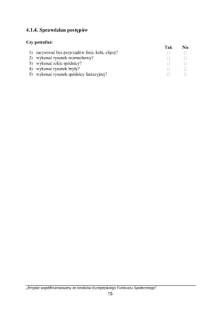 „Projekt współfinansowany ze środków Europejskiego Funduszu Społecznego”
15
4.1.4. Sprawdzian postępów
Czy potrafisz:
Tak Nie
1) narysować bez przyrządów linie, koła, elipsy?  
2) wykonać rysunek rozmachowy?  
3) wykonać szkic spódnicy?  
4) wykonać rysunek bryły?  
5) wykonać rysunek spódnicy fantazyjnej?  
 