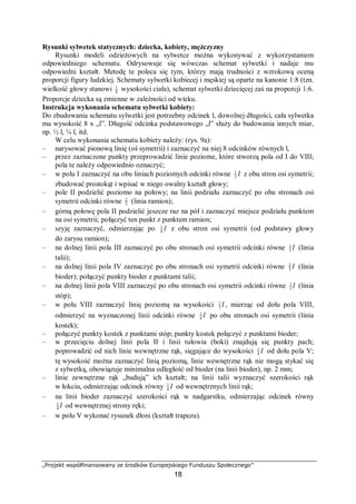 „Projekt współfinansowany ze środków Europejskiego Funduszu Społecznego”
18
Rysunki sylwetek statycznych: dziecka, kobiety, mężczyzny
Rysunki modeli odzieżowych na sylwetce można wykonywać z wykorzystaniem
odpowiedniego schematu. Odrysowuje się wówczas schemat sylwetki i nadaje mu
odpowiedni kształt. Metodę te poleca się tym, którzy mają trudności z wzrokową oceną
proporcji figury ludzkiej. Schematy sylwetki kobiecej i męskiej są oparte na kanonie 1:8 (tzn.
wielkość głowy stanowi 8
1
wysokości ciała), schemat sylwetki dziecięcej zaś na proporcji 1:6.
Proporcje dziecka są zmienne w zależności od wieku.
Instrukcja wykonania schematu sylwetki kobiety:
Do zbudowania schematu sylwetki jest potrzebny odcinek l, dowolnej długości, cała sylwetka
ma wysokość 8 x „l”. Długość odcinka podstawowego „l” służy do budowania innych miar,
np. ½ l, ¼ l, itd.
W celu wykonania schematu kobiety należy: (rys. 9a):
– narysować pionową linię (oś symetrii) i zaznaczyć na niej 8 odcinków równych l,
– przez zaznaczone punkty przeprowadzić linie poziome, które stworzą pola od I do VIII;
pola te należy odpowiednio oznaczyć;
– w polu I zaznaczyć na obu liniach poziomych odcinki równe l3
1
z obu stron osi symetrii;
zbudować prostokąt i wpisać w niego owalny kształt głowy;
– pole II podzielić poziomo na połowy; na linii podziału zaznaczyć po obu stronach osi
symetrii odcinki równe 3
2
(linia ramion);
– górną połowę pola II podzielić jeszcze raz na pół i zaznaczyć miejsce podziału punktem
na osi symetrii; połączyć ten punkt z punktem ramion;
– szyję zaznaczyć, odmierzając po l6
1
z obu stron osi symetrii (od podstawy głowy
do zarysu ramion);
– na dolnej linii pola III zaznaczyć po obu stronach osi symetrii odcinki równe l3
1
(linia
talii);
– na dolnej linii pola IV zaznaczyć po obu stronach osi symetrii odcinki równe l3
2
(linia
bioder); połączyć punkty bioder z punktami talii;
– na dolnej linii pola VIII zaznaczyć po obu stronach osi symetrii odcinki równe l3
1
(linia
stóp);
– w polu VIII zaznaczyć linię poziomą na wysokości l3
1
, mierząc od dołu pola VIII,
odmierzyć na wyznaczonej linii odcinki równe l4
1
po obu stronach osi symetrii (linia
kostek);
– połączyć punkty kostek z punktami stóp; punkty kostek połączyć z punktami bioder;
– w przecięciu dolnej linii pola II i linii tułowia (boki) znajdują się punkty pach;
poprowadzić od nich linie wewnętrzne rąk, sięgające do wysokości l4
1
od dołu pola V;
tę wysokość można zaznaczyć linią poziomą, linie wewnętrzne rąk nie mogą stykać się
z sylwetką, obowiązuje minimalna odległość od bioder (na linii bioder), np. 2 mm;
– linie zewnętrzne rąk „budują” ich kształt; na linii talii wyznaczyć szerokości rąk
w łokciu, odmierzając odcinek równy l4
1
od wewnętrznych linii rąk;
– na linii bioder zaznaczyć szerokości rąk w nadgarstku, odmierzając odcinek równy
l8
1
od wewnętrznej strony ręki;
– w polu V wykonać rysunek dłoni (kształt trapezu).
 