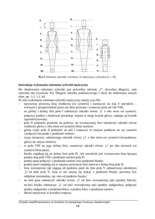 „Projekt współfinansowany ze środków Europejskiego Funduszu Społecznego”
19
Rys.9. Schematy sylwetek: a) kobiety, b) mężczyzny, c) dziecka [4, s. 49].
Instrukcja wykonania schematu sylwetki mężczyzny
Do zbudowania schematu sylwetki jest potrzebny odcinek „l”, dowolnej długości, cała
sylwetka ma wysokość 8xl. Długość odcinka podstawowego l służy do budowania innych
miar, np. ½ l, ¼ l, itd.
W celu wykonania schematu sylwetki mężczyzny należy (rys.9b):
– narysować pionową linię środkową (oś symetrii) i zaznaczyć na niej 8 odcinków –
równych l; przeprowadzić przez nie linie poziome i oznaczyć pola od I do VIII;
– na górnej i dolnej linii pola I odmierzyć odcinki równe l3
1
z obu stron osi symetrii;
połączyć punkty i zbudować prostokąt, wpisać w niego kształt głowy, nadając jej kształt
zgeometryzowany;
– pole II podzielić poziomo na połowy; na wyznaczonej linii odmierzyć odcinki równe
wielkości głowy z obu stron osi symetrii (linia ramion);
– górną część pola II podzielić na pół i oznaczyć to miejsce punktem na osi symetrii
i połączyć ten punkt z punktami ramion;
– szyję zaznaczyć, odmierzając odcinek równy l4
1
z obu stron osi symetrii (od podstawy
głowy do zarysu ramion);
– w polu VIII na jego dolnej linii, zaznaczyć odcinki równe l2
1
po obu stronach osi
symetrii (linia pasa);
– biodra znajdują się na dolnej linii pola IV, ich szerokość jest wyznaczona linią łączącą
punkty nóg pola VIII z punktami ramion pola II;
– punkty pasa połączyć z punktami ramion oraz punktami bioder;
– punkty pach znajdują się w miejscu przecięcia linii tułowia z dolną linią pola II;
– linie wewnętrzne rąk sięgają od punktów pach do linii pola V odmierzonej odcinkiem
l4
1
od dołu pola V; linie te nie muszą się stykać z punktami bioder, powinny być
oddalone minimalnie, np. mm od punktów bioder;
– na linii pasa odmierzyć odcinki równe l3
1
od linii wewnętrznej ręki (punkty łokcia);
na linii bioder odmierzyć l4
1
od linii wewnętrznej ręki (punkty nadgarstka), połączyć
punkty nadgarstka z punktami łokci, a punkty łokci z punktami ramion;
– dłonie narysować w kształcie trapezu;
 