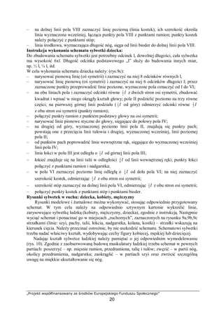 „Projekt współfinansowany ze środków Europejskiego Funduszu Społecznego”
20
– na dolnej linii pola VIII zaznaczyć linię poziomą (linia kostek), ich szerokość określa
linia wyznaczona wcześniej, łącząca punkty pola VIII z punktami ramion; punkty kostek
należy połączyć z punktami stóp;
– linia środkowa, wyznaczająca długość nóg, sięga od linii bioder do dolnej linii pola VIII.
Instrukcja wykonania schematu sylwetki dziecka:
Do zbudowania schematu sylwetki jest potrzebny odcinek l, dowolnej długości, cała sylwetka
ma wysokość 6xl. Długość odcinka podstawowego „l” służy do budowania innych miar,
np. ½ l, ¼ l, itd.
W celu wykonania schematu dziecka należy: (rys.9c):
– narysować pionową linię (oś symetrii) i zaznaczyć na niej 8 odcinków równych l,
– narysować linię pionową (oś symetrii) i zaznaczyć na niej 6 odcinków długości l; przez
zaznaczone punkty przeprowadzić linie poziome, wyznaczone pola oznaczyć od I do VI;
– na obu liniach pola i zaznaczyć odcinki równe l2
1
z dwóch stron osi symetrii, zbudować
kwadrat i wpisać w niego okrągły kształt głowy; pole II podzielić poziomo na trzy równe
części; na pierwszej górnej linii podziału ( l3
1
od góry) odmierzyć odcinki równe l3
2
z obu stron osi symetrii (punkty ramion);
– połączyć punkty ramion z punktem podstawy głowy na osi symetrii;
– narysować linie pionowe styczne do głowy, sięgające do połowy pola IV;
– na drugiej od góry, wyznaczonej poziomo linii pola II, znajdują się punkty pach;
powstają one z przecięcia linii tułowia i drugiej, wyznaczonej wcześniej, linii poziomej
pola II;
– od punktów pach poprowadzić linie wewnętrzne rąk, sięgające do wyznaczonej wcześniej
linii pola IV;
– linia łokci w polu III jest odległa o l3
1
od górnej linii pola III;
– łokieć znajduje się na linii talii w odległości l6
1
od linii wewnętrznej ręki; punkty łokci
połączyć z punktami ramion i nadgarstka;
– w polu VI zaznaczyć poziomo linię odległą o l4
1
od dołu pola VI; na niej zaznaczyć
szerokość kostek, odmierzając l4
1
z obu stron osi symetrii;
– szerokość stóp zaznaczyć na dolnej linii pola VI, odmierzając l3
1
z obu stron osi symetrii;
– połączyć punkty kostek z punktami stóp i punktami bioder.
Rysunki sylwetek w ruchu: dziecka, kobiety, mężczyzny
Rysunki modelowe i żurnalowe można wykonywać, stosując odpowiednio przygotowany
schemat. W tym celu należy na odpowiednio sztywnym kartonie wykreślić linie,
zarysowujące sylwetkę ludzką (kobiety, mężczyzny, dziecka), zgodnie z instrukcją. Następnie
wyciąć schemat i ponacinać go w miejscach „ruchomych”, zaznaczonych na rysunku 9a,9b,9c
strzałkami (linie: szyi, pachy, talii, łokcia, nadgarstka, kolana, kostki) – strzałki wskazują na
kierunek cięcia. Należy przecinać ostrożnie, by nie uszkodzić schematu. Schematowi sylwetki
trzeba nadać właściwy kształt, wydobywając cechy figury kobiecej, męskiej lub dziecięcej.
Nadając kształt sylwetce ludzkiej należy pamiętać o jej odpowiednim wymodelowaniu
(rys. 10). Zgodnie z zaobserwowaną budową muskulatury ludzkiej trzeba schemat w pewnych
partiach: poszerzyć – np. mięsnie ramion, przedramiona, talię i tułów; zwęzić – w partii nóg,
okolicy przedramienia, nadgarstka; zaokrąglić – w partiach szyi oraz zwrócić szczególną
uwagę na miękkie ukształtowanie się nóg.
 