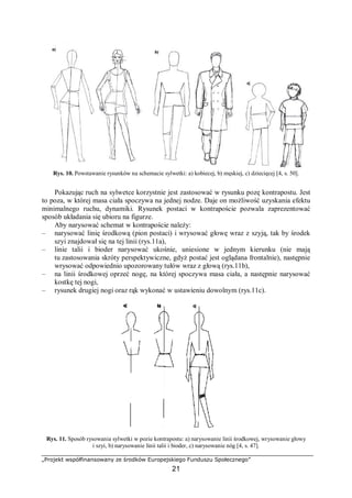 „Projekt współfinansowany ze środków Europejskiego Funduszu Społecznego”
21
Rys. 10. Powstawanie rysunków na schemacie sylwetki: a) kobiecej, b) męskiej, c) dziecięcej [4, s. 50].
Pokazując ruch na sylwetce korzystnie jest zastosować w rysunku pozę kontrapostu. Jest
to poza, w której masa ciała spoczywa na jednej nodze. Daje on możliwość uzyskania efektu
minimalnego ruchu, dynamiki. Rysunek postaci w kontrapoście pozwala zaprezentować
sposób układania się ubioru na figurze.
Aby narysować schemat w kontrapoście należy:
– narysować linię środkową (pion postaci) i wrysować głowę wraz z szyją, tak by środek
szyi znajdował się na tej linii (rys.11a),
– linie talii i bioder narysować ukośnie, uniesione w jednym kierunku (nie mają
tu zastosowania skróty perspektywiczne, gdyż postać jest oglądana frontalnie), następnie
wrysować odpowiednio upozorowany tułów wraz z głową (rys.11b),
– na linii środkowej oprzeć nogę, na której spoczywa masa ciała, a następnie narysować
kostkę tej nogi,
– rysunek drugiej nogi oraz rąk wykonać w ustawieniu dowolnym (rys.11c).
Rys. 11. Sposób rysowania sylwetki w pozie kontrapostu: a) narysowanie linii środkowej, wrysowanie głowy
i szyi, b) narysowanie linii talii i bioder, c) narysowanie nóg [4, s. 47].
 