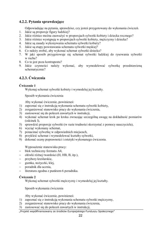 „Projekt współfinansowany ze środków Europejskiego Funduszu Społecznego”
22
4.2.2. Pytania sprawdzające
Odpowiadając na pytania, sprawdzisz, czy jesteś przygotowany do wykonania ćwiczeń.
1. Jakie są proporcje figury ludzkiej?
2. Jakie różnice można zauważyć w proporcjach sylwetki kobiety i dziecka rocznego?
3. Jakie różnice występują w proporcjach sylwetki kobiety, mężczyzny i dziecka?
4. Jakie są zasady wykonywania schematu sylwetki kobiety?
5. Jakie są etapy powstawania schematu sylwetki męskiej?
6. Co należy zrobić, aby wykonać schemat sylwetki dziecka?
7. W jaki sposób przygotowuje się schemat sylwetki ludzkiej do rysowania sylwetki
w ruchu?
8. Co to jest poza kontrapostu?
9. Jakie czynności należy wykonać, aby wymodelować sylwetkę przedstawioną
schematycznie?
4.2.3. Ćwiczenia
Ćwiczenie 1
Wykonaj schemat sylwetki kobiety i wymodeluj jej kształty.
Sposób wykonania ćwiczenia
Aby wykonać ćwiczenie, powinieneś:
1) zapoznać się z instrukcją wykonania schematu sylwetki kobiety,
2) zorganizować stanowisko pracy do wykonania ćwiczenia,
3) zastosować się do poleceń zawartych w instrukcji,
4) wykonać schemat krok po kroku zwracając szczególną uwagę na dokładność pomiarów
(odcinek l),
5) sprawdzić proporcje sylwetki (w razie trudności skorzystać z pomocy nauczyciela),
6) wyciąć wykonany schemat,
7) ponacinać sylwetkę w odpowiednich miejscach,
8) przykleić schemat i wymodelować kształty sylwetki,
9) dokonać oceny poprawności i estetyki wykonanego ćwiczenia.
Wyposażenie stanowiska pracy:
− blok techniczny formatu A4,
− ołówki różnej twardości (H, HB, B, itp.),
− przybory kreślarskie,
− gumka, nożyczki, klej,
− poradnik dla ucznia,
− literatura zgodna z punktem 6 poradnika.
Ćwiczenie 2
Wykonaj schemat sylwetki mężczyzny i wymodeluj jej kształty.
Sposób wykonania ćwiczenia
Aby wykonać ćwiczenie, powinieneś:
1) zapoznać się z instrukcją wykonania schematu sylwetki mężczyzny,
2) zorganizować stanowisko pracy do wykonania ćwiczenia,
3) zastosować się do poleceń zawartych w instrukcji,
 