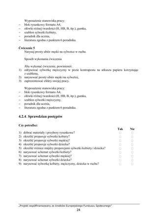 „Projekt współfinansowany ze środków Europejskiego Funduszu Społecznego”
24
Wyposażenie stanowiska pracy:
− blok rysunkowy formatu A4,
− ołówki różnej twardości (H, HB, B, itp.), gumka,
− szablon sylwetki kobiety,
− poradnik dla ucznia,
− literatura zgodna z punktem 6 poradnika.
Ćwiczenie 5
Narysuj prosty ubiór męski na sylwetce w ruchu.
Sposób wykonania ćwiczenia
Aby wykonać ćwiczenie, powinieneś:
1) odrysować sylwetkę mężczyzny w pozie kontrapostu na arkuszu papieru korzystając
z szablonu,
2) narysować prosty ubiór męski na sylwetce,
3) zaprezentować efekty swojej pracy.
Wyposażenie stanowiska pracy:
− blok rysunkowy formatu A4,
− ołówki różnej twardości (H, HB, B, itp.), gumka,
− szablon sylwetki mężczyzny,
− poradnik dla ucznia,
− literatura zgodna z punktem 6 poradnika.
4.2.4. Sprawdzian postępów
Czy potrafisz:
Tak Nie
1) dobrać materiały i przybory rysunkowe?  
2) określić proporcje sylwetki kobiety?  
3) określić proporcje sylwetki męskiej?  
4) określić proporcje sylwetki dziecka?  
5) określić różnice między proporcjami sylwetki kobiety i dziecka?  
6) narysować schemat sylwetki kobiety?  
7) narysować schemat sylwetki męskiej?  
8) narysować schemat sylwetki dziecka?  
9) narysować sylwetkę kobiety, mężczyzny, dziecka w ruchu?  
 