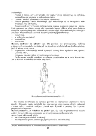 „Projekt współfinansowany ze środków Europejskiego Funduszu Społecznego”
26
Może to być:
– rysunek z natury, gdy odzwierciedla się wygląd wzorca odzieżowego na sylwetce,
na manekinie, na wieszaku, w rozłożeniu na płasko;
– rysunek z pamięci, gdy odtwarza się wygląd zapamiętany;
– twórcza projekcja szkicu żurnalowego, gdy dopracowuje się w szczegółach mało
precyzyjną wiję artystyczną.
Rysunek modelowy wykonuje się linią płynną, miękką, a zarazem precyzyjną i pewną.
Linie rysowane na sylwetce mogą mieć zgrubienia będące efektem silnie przyciśniętego
narzędzia; są wtedy plastyczne, niejednakowe; uwypuklające miejsca ciemniejsze, ilustrujące
zetkniecie dwóch krawędzi. Rysunek modelowy może być przedstawiany:
– na sylwetce,
– w rozłożeniu „na płasko”,
– na manekinie,
– na wieszaku.
Rysunek modelowy na sylwetce (rys. 14) powinien być proporcjonalny, najlepiej
o klasycznych proporcjach, wyrażających się stosunkiem wielkości głowy do długości ciała,
jak 1:8. Można go narysować:
– bezpośrednio odwzorowując kształt z pamięci, z natury lub z wyobraźni (tzw. rysunek
„z wolnej ręki”),
– posługując się odpowiednio przygotowanym schematem.
Bardzo często rysunki modelowe na sylwetce przedstawiane są w pozie kontrapostu.
Jest to wzorzec przeniesiony z czasów antycznych.
Rys.14. Rysunek modelowy na sylwetce [4, s. 19].
Na rysunku modelowym, na sylwetce powinno się szczegółowo prezentować fason
(detale – kieszenie, cięcia, stebnówki, itp.) oraz zawsze obok rysunku odzieży, oglądanej
z przodu należy zamieścić mniejszy rysunek tyłu. Rysunki te powinny być czytelne,
przejrzyste i szczegółowe.
Rysunek modelowy „w rozłożeniu na płasko” (rys. 15) służy do przedstawienia modelu
odzieży bez sylwetki, przy czym odzież jest prezentowana z przodu oraz z tyłu.
Aby wykonać taki rysunek należy:
– zacząć od narysowania linii środkowej,
– zakomponować rysunek i zaznaczyć jego wysokość na linii środkowej,
 