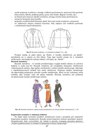 „Projekt współfinansowany ze środków Europejskiego Funduszu Społecznego”
27
– ocenić proporcje wzrokowo i stosując wielkości porównawcze, narysować linie poziome
(linię ramion, dekoltu, podkroju pachy, gorsu, talii, bioder, długości wyrobu, itp.)
– na liniach tych oznaczyć odcinki szerokości, stosując również miary porównawcze,
– zaznaczyć konturem zarys kształtu,
– proporcje wszelkich detali (kieszeni, patek, linii cięć) ocenić wzrokowo i narysować,
– we właściwym miejscu umieścić kieszenie, linię zapięcia (ich wielkości porównać
z wielkościami innych elementów).
Rys.15. Rysunek modelowy „w rozłożeniu na płasko” [4, s. 48].
Przyjęto zasadę, że jeden rękaw, np. bluzki, w rysunku modelowym „na płasko”
przedstawia się w zgięciu na linii łokcia. Tego typu rysunki stosuje się w żurnalach
użytkowych, zawierających wykroje odzieży i ich opisy, np. „Burda”.
Rysunek żurnalowy
Rysunek żurnalowy – to rysunek przedstawiający wygląd modelu odzieży na sylwetce
ludzkiej w ruchu (rys.16). Rysunek żurnalowy nie uwzględnia elementów modelowych
i dekoracyjnych odzieży, daje ogólne wyobrażenie o całości modelu odzieżowego, informuje
o charakterystycznych cechach linii mody odzieżowej. Proporcje modelu żurnalowego
nie odpowiadają proporcjom sylwetki rysunku modelowego. Może on być wykonany różną
techniką, jako rysunek, szkic lub plama malarska. Rysunek żurnalowy jest podstawą
do opracowania rysunku modelowego odzieży.
Rys. 16. Rysunki żurnalowe współczesnych projektantów (w różnych stylach wykonania) [4, s. 18].
Kopiowanie rysunków w zmiennej wielkości
Na etapie nauki tworzenia rysunków żurnalowych ważna i przydatna jest znajomość
kopiowania rysunków żurnalowych. Rysunki można kopiować różnymi sposobami: poprzez
fotografowanie, druk, wyświetlanie, itp. Jednak te sposoby wymagają specjalnej aparatury
 