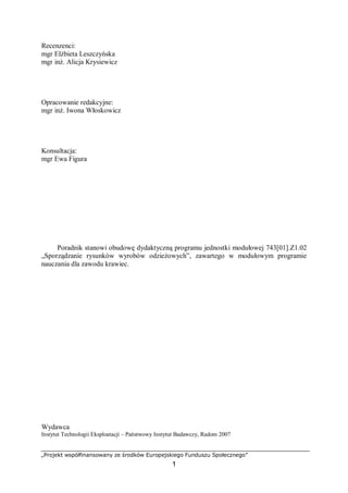 „Projekt współfinansowany ze środków Europejskiego Funduszu Społecznego”
1
Recenzenci:
mgr Elżbieta Leszczyńska
mgr inż. Alicja Krysiewicz
Opracowanie redakcyjne:
mgr inż. Iwona Włoskowicz
Konsultacja:
mgr Ewa Figura
Poradnik stanowi obudowę dydaktyczną programu jednostki modułowej 743[01].Z1.02
„Sporządzanie rysunków wyrobów odzieżowych”, zawartego w modułowym programie
nauczania dla zawodu krawiec.
Wydawca
Instytut Technologii Eksploatacji – Państwowy Instytut Badawczy, Radom 2007
 