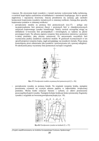 „Projekt współfinansowany ze środków Europejskiego Funduszu Społecznego”
28
i maszyn. Do utworzenia kopii rysunków z żurnali możemy wykorzystać kalkę techniczną,
a wierność kopii będzie uzależniona od dokładności i staranności kopiującego. Jest to sposób
najprostszy i najczęściej stosowany. Inaczej przedstawia się sytuacja, gdy zachodzi
konieczność kopiowania rysunków żurnalowych w zmiennej wielkości. Istnieją dwa sposoby
kopiowania rysunków w zmiennej wielkości:
− powiększanie modelu za pomocą linii pomocniczych (rys.17) – polega ono
na poprowadzeniu linii pionowej (bazy) i poziomych linii w charakterystycznych
miejscach kopiowanego rysunku żurnalowego. Należy zwrócić szczególną uwagę na
dokładność w tworzeniu linii prostopadłych i równoległych, co wpłynie na jakość
powstającej kopii. Na arkuszu papieru rysujemy linie pomocnicze (pionową i poziome)
w takiej podziałce, jaką chcemy zastosować. Po narysowaniu wszystkich linii
wyznaczamy punkty zasadnicze szerokości modelu. W granicach wyznaczonych w ten
sposób proporcji rysujemy kopię, ciągle przyglądając się rysunkowi żurnalu. Pracę naszą
kontrolujemy przez odstawianie obu rysunków i porównywaniu ich z pewnej odległości.
Po ukończeniu pracy wycieramy linie pomocnicze na kopii i oryginale.
Rys. 17. Powiększenie modelu za pomocą linii pomocniczych [2, s. 96].
− powiększenie rysunku za pomocą kratek. Na oryginale rysujemy kratkę, następnie
powtarzamy czynność na czystym arkuszu papieru w odpowiednio zwiększonej
podziałce. Można kratki oznaczyć literami i cyframi, co ułatwi przenoszenie
poszczególnych partii rysunku. Następnie kolejno kratka po kratce przenosimy fragmenty
rysunku z oryginału na tworzoną powiększoną kopię (rys. 18).
Rys.18. Powiększenie rysunku na kratkach [2, s. 97].
 