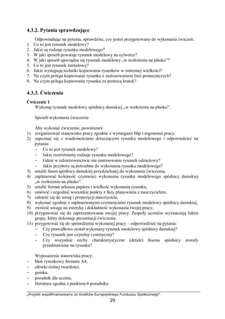 „Projekt współfinansowany ze środków Europejskiego Funduszu Społecznego”
29
4.3.2. Pytania sprawdzające
Odpowiadając na pytania, sprawdzisz, czy jesteś przygotowany do wykonania ćwiczeń.
1. Co to jest rysunek modelowy?
2. Jakie są rodzaje rysunku modelowego?
3. W jaki sposób powstaje rysunek modelowy na sylwetce?
4. W jaki sposób sporządza się rysunek modelowy „w rozłożeniu na płasko”?
5. Co to jest rysunek żurnalowy?
6. Jakie występują techniki kopiowania rysunków w zmiennej wielkości?
7. Na czym polega kopiowanie rysunku z zastosowaniem linii pomocniczych?
8. Na czym polega kopiowanie rysunku za pomocą kratek?
4.3.3. Ćwiczenia
Ćwiczenie 1
Wykonaj rysunek modelowy spódnicy damskiej „w rozłożeniu na płasko”.
Sposób wykonania ćwiczenia
Aby wykonać ćwiczenie, powinieneś:
1) zorganizować stanowisko pracy zgodnie z wymogami bhp i ergonomii pracy,
2) zapoznać się z wiadomościami dotyczącymi rysunku modelowego i odpowiedzieć na
pytania:
− Co to jest rysunek modelowy?
− Jakie rozróżniamy rodzaje rysunku modelowego?
− Gdzie w odzieżownictwie ma zastosowanie rysunek odzieżowy?
− Jakie przybory są potrzebne do wykonania rysunku modelowego?
3) ustalić fason spódnicy damskiej przydzielonej do wykonania ćwiczenia,
4) zaplanować kolejność czynności wykonania rysunku modelowego spódnicy damskiej
„w rozłożeniu na płasko”.
5) ustalić format arkusza papieru i wielkość wykonania rysunku,
6) omówić i uzgodnić wszystkie punkty z fazy planowania z nauczycielem,
7) odnieść się do uwag i propozycji nauczyciela,
8) wykonać zgodnie z zaplanowanymi czynnościami rysunek modelowy spódnicy damskiej,
9) zwrócić uwagę na estetykę i dokładność wykonania twojej pracy,
10) przygotować się do zaprezentowania swojej pracy. Zespoły uczniów wyznaczają lidera
grupy, który dokonuje prezentacji ćwiczenia.
11) przygotować się do sprawdzenia wykonanej pracy – odpowiedzieć na pytania:
− Czy prawidłowo został wykonany rysunek modelowy spódnicy damskiej?
− Czy rysunek jest czytelny i estetyczny?
− Czy wszystkie cechy charakterystyczne (detale) fasonu spódnicy zostały
przedstawione na rysunku?
Wyposażenie stanowiska pracy:
− blok rysunkowy formatu A4,
− ołówki różnej twardości,
− gumka,
− poradnik dla ucznia,
− literatura zgodna z punktem 6 poradnika.
 