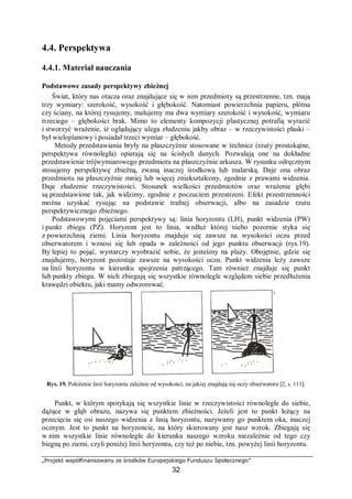 „Projekt współfinansowany ze środków Europejskiego Funduszu Społecznego”
32
4.4. Perspektywa
4.4.1. Materiał nauczania
Podstawowe zasady perspektywy zbieżnej
Świat, który nas otacza oraz znajdujące się w nim przedmioty są przestrzenne, tzn. mają
trzy wymiary: szerokość, wysokość i głębokość. Natomiast powierzchnia papieru, płótna
czy ściany, na której rysujemy, malujemy ma dwa wymiary szerokość i wysokość, wymiaru
trzeciego – głębokości brak. Mimo to elementy kompozycji plastycznej potrafią wyrazić
i stworzyć wrażenie, iż oglądający ulega złudzeniu jakby obraz – w rzeczywistości płaski –
był wieloplanowy i posiadał trzeci wymiar – głębokość.
Metody przedstawiania bryły na płaszczyźnie stosowane w technice (rzuty prostokątne,
perspektywa równoległa) opierają się na ścisłych danych. Pozwalają one na dokładne
przedstawienie trójwymiarowego przedmiotu na płaszczyźnie arkusza. W rysunku odręcznym
stosujemy perspektywę zbieżną, zwaną inaczej środkową lub malarską. Daje ona obraz
przedmiotu na płaszczyźnie mniej lub więcej zniekształcony, zgodnie z prawami widzenia.
Daje złudzenie rzeczywistości. Stosunek wielkości przedmiotów oraz wrażenie głębi
są przedstawione tak, jak widzimy, zgodnie z poczuciem przestrzeni. Efekt przestrzenności
można uzyskać rysując na podstawie trafnej obserwacji, albo na zasadzie rzutu
perspektywicznego zbieżnego.
Podstawowymi pojęciami perspektywy są: linia horyzontu (LH), punkt widzenia (PW)
i punkt zbiegu (PZ). Horyzont jest to linia, wzdłuż której niebo pozornie styka się
z powierzchnią ziemi. Linia horyzontu znajduje się zawsze na wysokości oczu przed
obserwatorem i wznosi się lub opada w zależności od jego punktu obserwacji (rys.19).
By lepiej to pojąć, wystarczy wyobrazić sobie, że jesteśmy na plaży. Obojętnie, gdzie się
znajdujemy, horyzont pozostaje zawsze na wysokości oczu. Punkt widzenia leży zawsze
na linii horyzontu w kierunku spojrzenia patrzącego. Tam również znajduje się punkt
lub punkty zbiegu. W nich zbiegają się wszystkie równolegle względem siebie przedłużenia
krawędzi obiektu, jaki mamy odwzorować.
Rys. 19. Położenie linii horyzontu zależnie od wysokości, na jakiej znajdują się oczy obserwatora [2, s. 111].
Punkt, w którym spotykają się wszystkie linie w rzeczywistości równoległe do siebie,
dążące w głąb obrazu, nazywa się punktem zbieżności. Jeżeli jest to punkt leżący na
przecięciu się osi naszego widzenia z linią horyzontu, nazywamy go punktem oka, inaczej
ocznym. Jest to punkt na horyzoncie, na który skierowany jest nasz wzrok. Zbiegają się
w nim wszystkie linie równoległe do kierunku naszego wzroku niezależnie od tego czy
biegną po ziemi, czyli poniżej linii horyzontu, czy też po niebie, tzn. powyżej linii horyzontu.
 
